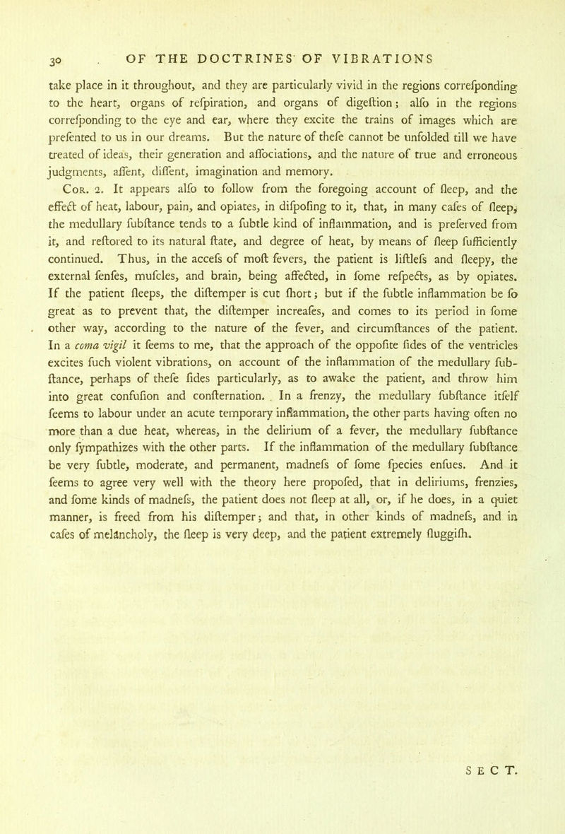 take place In it throughout, and they are particularly vivid in the regions correlponding to the heart, organs of refpiration, and organs of digefbion; alfo in the regions correfponding to the eye and ear, where they excite the trains of images which are prefented to us in our dreams. But the nature of thefe cannot be unfolded till we have treated of ideas, their generation and aflbciations, and the nature of true and erroneous judgments, aflent, diflent, imagination and memory. Cor. 2. It appears alfo to follow from the foregoing account of deep, and the effeft of heat, labour, pain, and opiates, in difpofing to it, that, in many cafes of fleep^ the medullary fubftance tends to a fubtle kind of inflammation, and is preferved from it, and reftored to its natural ftate, and degree of heat, by means of fleep fufficiently continued. Thus, in the accefs of moft fevers, the patient is liftlefs and fleepy, the external fenfes, mufcles, and brain, being afieded, in fome refpefts, as by opiates. If the patient fleeps, the diftemper is cut fhort; but if the fubtle inflammation be fo great as to prevent that, the diftemper increafes, and comes to its period in fome other way, according to the nature of the fever, and circumftances of the patient. In a coma vigil it feems to me, that the approach of the oppofite fides of the ventricles excites fuch violent vibrations, on account of the inflammation of the medullary fub- ftance, perhaps of thefe fides particularly, as to awake the patient, and throw him into great confufion and confternation. , In a frenzy, the medullary fubftance itfelf feems to labour under an acute temporary inflammation, the other parts having often no more than a due heat, whereas, in the delirium of a fever, the medullary fubftance only fympathizes with the other parts. If the inflammation of the medullary fubftance be very fubtle, moderate, and permanent, madnefs of fome fpecies enfues. And it feems to agree very well with the theory here propofed, that in deliriums, frenzies, and fome kinds of madnefs, the patient does not fleep at all, or, if he does, in a quiet manner, is freed from his diftemper j and that, in other kinds of madnefs, and i.n cafes of melancholy, the fleep is very deep, and the patient extremely fluggifh. SECT.