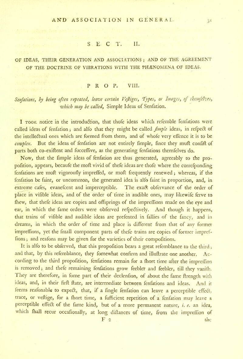 3‘ SECT. II. OF IDEAS, THEIR GENERATION AND ASSOCIATIONS ; AND OF THE AGREEMENT OF THE DOCTRINE OF VIBRATIONS WITH THE PHENOMENA OF IDEAS. PROP. VIII. Senjations, hy being often repeated, leave certain Vejtiges, fypes, or Images, of ihemfetves, which may he called. Simple Ideas of Senfation. I TOOK notice in the introdudtion, that thofe ideas which refemble fenfations were called ideas of fenfation; and alfo that they might be called fmiple ideas, in refpedl of the intelleftual ones which are formed from them, and of whofe very effence it is to be complex. But the ideas of fenfation are not entirely fimple, fince they muft confift of parts both co-exiftent and fuccelTive, as the generating fenfations themfelves do. Now, that the fimple ideas of fenfation are thus generated, agreeably to the pro- pofition, appears, becaufe the moll vivid of thefe ideas are thofe where the correfponding fenfations are moft vigoroufly impreffed, or moft frequently renewed; whereas, if the fenfation be faint, or uncommon, the generated idea is alfo faint in proportion, and, in extreme cafes, evanefeent and imperceptible. The exaft obfervance of the order of place in vifible ideas, and of the order of time in audible ones, may likewife ferve to fhew, that thefe ideas are copies and offsprings of the impreffions made on the eye and ear, in which the fame orders were obferved refpeftively. And though it happens, that trains of vifible and audible ideas are prefented in fallies of the fancy, and in dreams, in which the order of time and place is different from that of any former impreffions, yet the fmall component parts of thefe trains are copies of former impref- fions j and reafons may be given for the varieties of their compofitions. It is alfo to be obferved, that this propofition bears a great refemblance to the third and that, by this refemblance, they fomewhat confirm and illuftrate one another. Ac- cording to the third propofition, fenfations remain for a fhort time after the impreffion is removed j and thefe remaining fenfations grow feebler and feebler, till they vaniflr. They are therefore, in fome part of their declenfion, of about the fame ftrength with ideas, and, in their firft Rate, are intermediate between fenfations and ideas. And it feems reafonable to expedl, that, if a fingle fenfation can leave a perceptible effed', trace, or veftige, for a fhort time, a fufficient repetition of a fenfation may leave a perceptible effed; of the fame kind, but of a more permanent nature, i. e. an idea, which lhall recur occafionally, at long diftances of time, from die impreffion of F z die