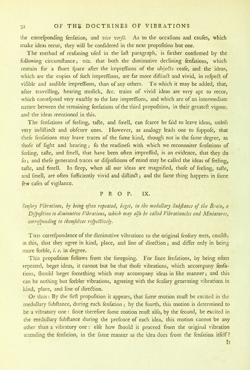 the correfponding fenfation, and vice verjd. As to the occafions and caufes, which make ideas recur, they will be confidered in the next propofition but one. The method of reafoning ufed in the laft paragraph, is farther confirmed by the following circumftance; viz. that both the diminutive declining fenfations, which remiain for a Ihort fpace after the imprefiions of the objefts ceafe, and the ideas, which are the copies of fuch imprefiions, are far more diftind and vivid, in refped of vifible and audible imprefiions, than of any others. To which it may be added, that, after travelling, hearing mufick, &c. trains of vivid ideas are very apt to recur, which correfpond very exadly to the late imprefiions, and which are of an intermediate nature between the remaining fenfations of the third propofition, in their greateft vigour, and the ideas mentioned in this. The fenfations of feeling, tafte, and fmell, can fcarce be faid to leave ideas, unlefs very indiftind and obfcure ones. However, as analogy leads one to fuppofe, that thefe fenfations may leave traces of the fame kind, though not in the fame degree, as thofe of fight and hearing; fo the readinefs with which we reconnoiter fenfations of feeling, tafte, and fmell, that have been often imprefifed, is an evidence, that they do fo; and thefe generated traces or difpofitions of mind may be called the ideas of feeling, tafte, and fmell. In fleep, when all our ideas are magnified, thofe of feeling, tafte, and fmell, are often fufficiently vivid and diftindj and the fame thing happens in fome few cafes of vigilance. PROP. IX. Senfory Vibrations, by being often repeated, beget, in the medullary Subftance of the Brain, a Bifpofition to diminutive Vibrations, which may alfo be called Vibratiuncks and Miniatures, correfponding to themfelves refpedlively. THIS correfpondence of the diminutive vibrations to the original fenfory ones, confifts m this, that they agree in kind, place, and line of diredion j and differ only in being more feeble, i. e. in degree. This propofition follows from the foregoing. For fince fenfations, by being often repeated, beget ideas, it cannot but be that thofe vibrations, which accompany :fenfa- tions, fhould beget fomcthing which may accompany ideas in like manner; and this can be nothing but feebler vibrations, agreeing with the fenfory generating vibrations in kind, place, and line of diredion. Or thus; By the firft propofition it appears, that fome motion muft be excited in the medullary fubftance, during each fenfation j by the fourtli, this motion is determined to be a vibratory one : fince therefore fome motion muft alfo, by the fecond, be excited in the medullary fubftance during the prefence of each idea, this motion cannot be any other than a vibratory one: elfe how fhould it proceed from the original vibration attending the fenfation, in the fame manner as the idea does from the fenfation itfelf ? It