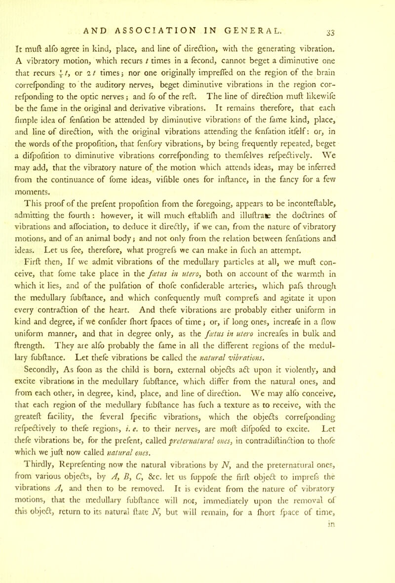 S3 It muft alfo agree in kind, place, and line of direflion, with the generating vibration. A vibratory motion, which recurs t times in a fecond, cannot beget a diminutive one that recurs 1 or it times; nor one originally imprefled on the region of the brain correfponding to the auditory nerves, beget diminutive vibrations in the region cor- refponding to the optic nerves ; and fo of the reft. The line of diredtion muft likewife be the fame in the original and derivative vibrations. It remains therefore, that each fimple idea of fenfation be attended by diminutive vibrations of the fame kind, place, and line of diredlion, with the original vibrations attending the fenfation itfelf: or, in the words of the propofition, that fenfory vibrations, by being frequently repeated, beget a difpofidon to diminutive vibrations correfponding to themfelves refpedlively. We may add, that the vibratory nature of the motion which attends ideas, may be inferred from the continuance of fome ideas, vifible ones for inftance, in the fancy for a few moments. This proof of the prefent propofition from the foregoing, appears to be inconteftable, admitting the fourth : however, it will much eftablifli and illuftrase the dodtrines of vibrations and aftbciation, to deduce it diredlly, if we can, from the nature of vibratory motions, and of an animal body; and not only from the relation between fenfations and ideas. Let us fee, therefore, what progrefs we can make in fuch an attempt. Firft then. If we admit vibrations of the medullary particles at all, we muft con- ceive, that fome take place in the fcetus in utero, both on account of the warmth in which it lies, and of the pulfation of thofe confiderable arteries, which pafs through the medullary fubftance, and which confequently muft comprefs and agitate it upon every contradlion of the heart. And thefe vibrations are probably either uniform in kind and degree, if we confider fhort fpaces of time; or, if long ones, increafe in a flow uniform manner, and that in degree only, as the fcetiis in utero increafes in bulk and ftrength. They are alfo probably the fame in all the different regions of the medul- lary fubftance. Let thefe vibrations be called the natural wbrations. Secondly, As foon as the child is born, external objecfts ad' upon it violently, and excite vibrations in the medullary fubftance, which differ from the natural ones, and from each other, in degree, kind, place, and line of diredion. We may alfo conceive, that each region of the medullary fubftance has fuch a texture as to receive, with the greateft facility, the feveral fpecific vibrations, which the objeds correfponding refpedively to thefe regions, i. e. to their nerves, are moft difpofed to excite. Let thefe vibrations be, for the prefent, called preternatural ones, in contradiftindion to thofe which we juft now called natural ones. Thirdly, Reprefenting now the natural vibrations by N, and the preternatural ones, from various objeds, by A, B, C, &c. let us fuppofe the firft objed to imprefs the vibrations A, and then to be removed. It is evident from the nature of vibratory motions, that the medullary fubftance will nor, immediately upon the removal of this objed, return to its natural ftate N, but will remain, for a fhort fpace of time, in