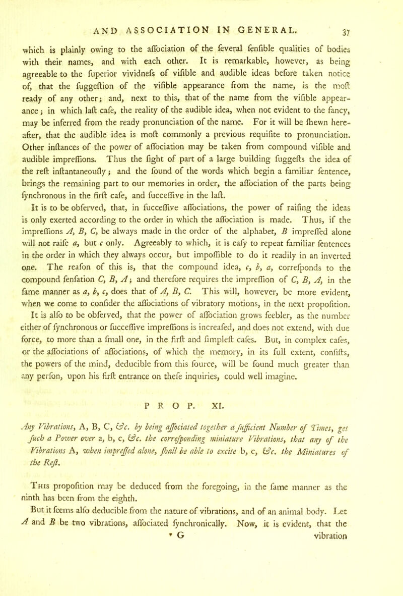 which is plainly owing to the affociation of the feveral fenfible qualities of bodies with their names, and with each other. It is remarkable, however, as being agreeable to the fuperior vividnefs of vifible and audible ideas before taken notice of, that the fuggeftion of the vifible appearance from the name, is the moft ready of any other; and, next to this, that of the name from the vifible appear- ance ; in which laft cafe, the reality of the audible idea, when not evident to the fancy, may be inferred from the ready pronunciation of the name. For it will be Ihewn here- after, that the audible idea is moft commonly a previous requifite to pronunciation. Other inftances of the power of affociation may be taken from compound vifible and audible impreffions. Thus the fight of part of a large building fuggefts the idea of the reft inftantaneoufly; and the found of the words which begin a familiar fentence, brings the remaining part to our memories in order, the affociation of the parts being lynchronous in the firft cafe, and fucceffive in the laft. It is to be obferved, that, in fucceffive affociations, the power of raifing the ideas is only exerted according to the order in which the affociation is made. Thus, if the impreffions B, C, be always made in the order of the alphabet, B impreffed alone will not raife but c only. Agreeably to which, it is eafy to repeat familiar fentences in the order in which they always occur, but impoffible to do it readily in an inverted one. The reafon of this is, that the compound idea, r, b, a, correfponds to the compound fenfation B, A-, and therefore requires the impreffion of C, 5, A, in the fame manner as <7, by c, does that of A, B, C. This will, however, be more evident, when we come to confider the affociations of vibratory motions, in the next propofition. It is alfo to be obferved, that the power of affociation grows feebler, as the number either of fynchronous or fucceffive impreffions is increafed, and does not extend, with due force, to more than a fmall one, in the firft and fimpleft cafes. But, in complex cafes, or the aflbciations of affociations, of which the memory, in its full extent, confifts, the powers of the mind, deducible from this fource, will be found much greater than any perfon, upon his firft entrance on thefe inquiries, could well imagine. PROP. XI. Any Vibrationsy A, B, C, iAc. by being ajfociated together a Jufficient Number of 1'imeSy gel Juch a Pozver over a, b, c, the correfponding miniature Vibrations, that any of the Vibrations A, when impreffed alone, fhall be able to excite b, c, the Miniatures of the Refl. This propofition may be deduced from the foregoing, in the fame manner as the ninth has been from the eighth. But it feems alfo deducible from the nature of vibrations, and of an animal body. Let A and B be two vibrations, affociated fynchronically. Now, it is evident, that the * G vibration