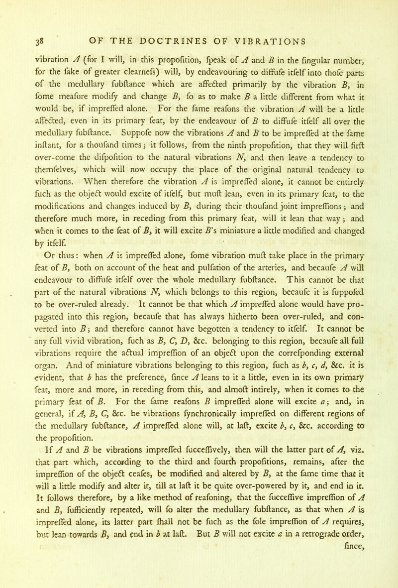 vibration A (for I will, in this proportion, fpeak of A and B in the fingular number, for the fake of greater clearnefs) will, by endeavouring to diffufe itfelf into thofe parts of the medullary fubftance which are affefled primarily by the vibration 5, in fbme meafure modify and change B, fo as to make B a little different from what it would be, if impreffed alone. For the fame reafons the vibration A will be a little affedted, even in its primary feat, by the endeavour of B to diffufe itfelf all over the medullary fubftance. Suppofe now the vibrations A and B to be impreffed at the fame inftant, for a thoufand times; it follows, from the ninth propofition, that they will firft over-come the difpofition to the natural vibrations iV, and then leave a tendency to themfelves, which will now occupy the place of the original natural tendency to vibrations. When therefore the vibration A is impreffed alone, it cannot be entirely fuch as the objedl would excite of itfelf, but muft lean, even in its primary feat, to the modifications and changes induced by 5, during their thoufand joint impreffions j and therefore much more, in receding from this primary feat, will it lean that way; and when it comes to the feat of By it will excite B'% miniature a little modified and changed by itfelf. Or thus: when A is impreffed alone, fome vibration muft take place in the primary feat of By both on account of the heat and pulfation of the arteries, and becaufe A will endeavour to diffufe itfelf over the whole medullary fubftance. This cannot be that part of the natural vibrations iV, which belongs to this region, becaufe it is fuppoled to be over-ruled already. It cannot be that which A impreffed alone would have pro- pagated into this region, becaufe that has always hitherto been over-ruled, and con- verted into B-y and therefore cannot have begotten a tendency to itfelf. It cannot be any full vivid vibration, fuch as By C, D, &c. belonging to this region, becaufe all full vibrations require the aftual impreffion of an objefl upon the correfponding external organ. And of miniature vibrations belonging to this region, fuch as hy r, dy See. it is evident, that 3 has the preference, fince A leans to it a little, even in its own primary feat, more and more, in receding from this, and almoft intirely, when it comes to the primary feat of B. For the fame reafons B impreffed alone will excite a-y and, in general, if Ay By C, &c. be vibrations fynchronically impreffed on different regions of the medullary fubftance, A impreffed alone will, at laft, excite r, &c. according to the propofition. If A and B be vibrations impreffed fucceffively, then will the latter part of Ay viz. that part which, according to the third and fourth propofitions, remains, after the impreffion of the objed ceafes, be modified and altered by B, at the fame time that it will a little modify and alter it, till at laft it be quite over-powered by it, and end in it. It follows therefore, by a like method of reafoning, that the fucceffive impreffion of A and By fufficiently repeated, will fo alter the medullary fubftance, as that when A is impreffed alone, its latter part fhall not be fuch as the foie impreffion of A requires, but lean towards By and end in b at laft. But B will not excite a in a, retrograde order, fince.