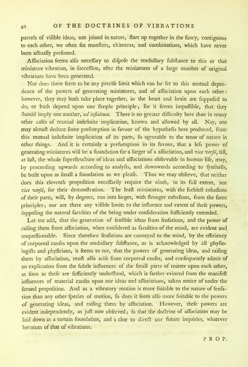 parcels of vifible ideas, not joined in nature, ftart up together in the fancy, contiguous to each other, we often fee monfters, chimeras, and combinations, which have never been adually prefented. Aflbciation feems alfo neceflary to dlfpofe the medullary fubftance to this or that miniature vibration, in fucceffion, after the miniatures of a large number of original vibrations have been generated. Nor does there feem to be any precife limit which can be fet to this mutual depen- dence of the powers of generating miniatures, and of afibciation upon each others however, they may both take place together, as the heart and brain are fuppofed to do, or both depend upon one fimple principle; for it feems impoflible, that they fhould imply one another, ad infinitum. There is no greater difficulty here than in many other cafes of mutual indefinite implication, known and allowed by all. Nay, one may almoft deduce fome prefumption in favour of the hypothefis here produced, from this mutual indefinite implication of its parts, fo agreeable to the tenor of nature in other things. And it is certainly a prefumption in its favour, that a lefs power of generating miniatures will be a foundation for a larger of a aflbciation, and vice verfdy till, at laid, the whole fuperftrudture of ideas and aflbciations obfervable in human life, may, by proceeding upwards according to analyfis, and downwards according to lynthefis, be built upon as fmall a foundation as we pleafe. Thus we may obferve, that neither does this eleventh propofition neceflfarily require the ninth, in its full extent, nor vice verjdy for their demonftratlon. The leafl; miniatures, with the feeblefl; cohefions of their parts, will, by degrees, run into larger, with flronger cohefions, from the fame principles; nor are there any vifible limits to the influence and extent of thefe powers, fuppofing the natural faculties of the being under confideration fufficiendy extended. Let me add, that the generation of fenfible ideas from fenfations, and the power of raifing them from aflbciation, when confidered as faculties of the mind, are evident and unqueftionable. Since therefore fenfations are conveyed to the mind, by the efficiency of corporeal caufes upon the medullary fubftance, as is acknowledged by all phyfio- logifts and phyficians, it feems to me, that the powers of generating ideas, and raifing them by aflbciation, muft alfo arife from corporeal caufes, and confequently admit of an explication from the fubtle influences of the fmall parts of matter upon each other, as foon as thefe are fufficiently underftood, which is farther evinced from the manifeft influences of material caufes upon our ideas and aflbciations, taken notice of under the fecond propofition. And as a vibratory motion is more fuitable to the nature of fenfa- tlon than any other fpecies of motion, fo does it feem alfo more fuitable to the powers of generating ideas, and raifing them by aflbciation. However, thefe powers are evident independently, as juft now obferved; fo that the doftrine of aflbciation may be laid down as a certain foundation, and a clue to dire(5t our future inquiries, whatever becomes of that of vibrations.