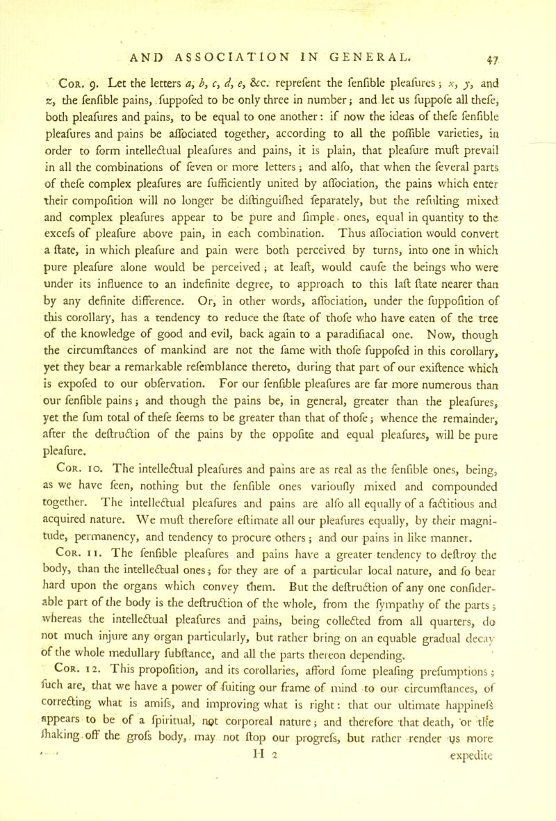 Cor. 9. Let the letters h, r, d, e, &:c. reprefent the fenfible pleafures; x, and 2, the fenfible pains, fuppofed to be only three in number; and let us fuppofe all thefe, both pleafures and pains, to be equal to one another: if now the ideas of thefe fenfible pleafures and pains be alfociated together, according to all the pofllble varieties, in order to form intelledlual pleafures and pains, it is plain, that pleafure muft prevail in all the combinations of feven or more letters; and alfo, that when the feveral parts of thefe complex pleafures are fufEciently united by affociation, the pains which enter their compofition will no longer be diftinguifiied feparately, but the refulting mixed and complex pleafures appear to be pure and fimple^ ones, equal in quantity to the excefs of pleafure above pain, in each combination. Thus affociation would convert a ftate, in which pleafure and pain were both perceived by turns, into one in which pure pleafure alone would be perceived ; at leaft, would caufe the beings who were under its influence to an indefinite degree, to approach to this lafl; ftate nearer than by any definite difference. Or, in other words, affociation, under the fuppofition of this corollary, has a tendency to reduce the ftate of thofe who have eaten of the tree of the knowledge of good and evil, back again to a paradifiacal one. Now, though the circumftances of mankind are not the fame widi thofe fuppofed in this corollary, yet they bear a remarkable refcmblance thereto, during that part of our exiftence which is expofed to our obfervation. For our fenfible pleafures are far more numerous than our fenfible pains; and though the pains be, in general, greater than the pleafures, yet the fum total of thefe feems to be greater than that of thofe; whence the remainder, after the deftrudion of the pains by the oppofite and equal pleafures, will be pure pleafure. CoR. 10. The intelledual pleafures and pains are as real as the fenfible ones, being, as we have feen, nothing but the fenfible ones varioufiy mixed and compounded together. The intelledual pleafures and pains are alfo all equally of a faditious and acquired nature. We muft therefore eftimate all our pleafures equally, by their magni- tude, permanency, and tendency to procure others; and our pains in like manner. Cor. II. The fenfible pleafures and pains have a greater tendency to deftroy the body, than the intelledual ones; for they are of a particular local nature, and fo bear hard upon the organs which convey them. But the deftrudion of any one confider- able part of the body is the deftrudion of the whole, from the fympathy of the parts; whereas the intelledual pleafures and pains, being colleded from all quarters, do not much injure any organ particularly, but rather bring on an equable gradual decay of the whole medullary fubftance, and all the parts thereon depending. Cor. 12. This propofition, and its corollaries, afford fome pleafing prefumptions; fuch are, tliat we have a power of fuiting our frame of mind to our circumftances, of correding what is amifs, and improving what is right; that our ultimate happineft appears to be of a fpiritual, njQt corporeal nature; and therefore that death, or th'e fhaking off the grofs body, may not ftop our progrefs, but rather render us more ' ' II 2 expedite