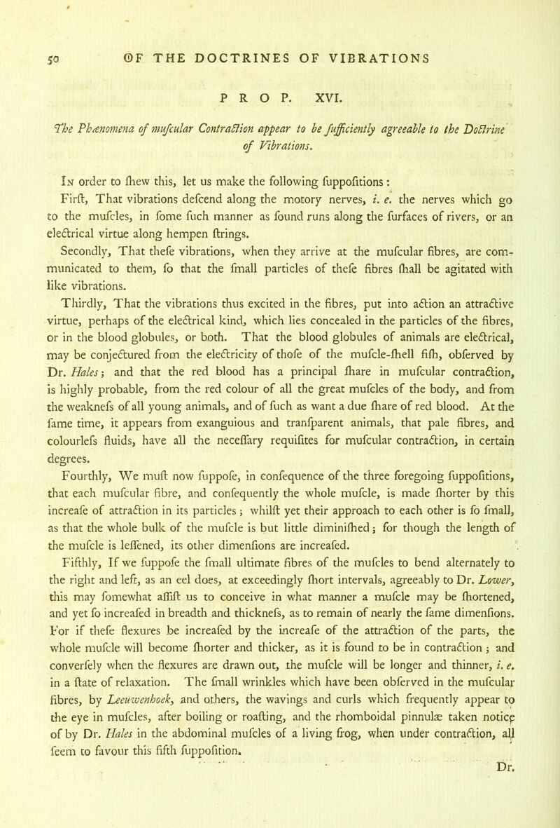 PROP. XVI. ‘The Phcenomena of mujcular ContraSiion appear to be Jufficiently agreeable to the Do5lrine of Vibrations. In order to fliew this, let us make the following fuppofitions: Firft, That vibrations defcend along the motory nerves, i. e. the nerves which go to the mufcles, in fome fuch manner as found runs along the furfaces of rivers, or an eledlrical virtue along hempen firings. Secondly, That thefe vibrations, when they arrive at the mufcular fibres, are com- municated to them, fo that the fmall particles of thefe fibres fhall be agitated with like vibrations. Thirdly, That the vibrations thus excited in the fibres, put into adtion an attractive virtue, perhaps of the eledlrical kind, which lies concealed in the particles of the fibres, or in the blood globules, or both. That the blood globules of animals are eledtrical, may be conjedtured from the eledtricity of thofe of the mufcle-fhell fifh, obferved by Dr. Hales-, and that the red blood has a principal fhare in mufcular contraction, is highly probable, from the red colour of all the great mufcles of the body, and from the weaknefs of all young animals, and of fuch as want a due fhare of red blood. At the fame time, it appears from exanguious and transparent animals, that pale fibres, and colourlefs fluids, have all the neceffary requifites for mufcular contraction, in certain degrees. Fourthly, We mufl now fuppofe, in confequence of the three foregoing fuppofitions, that each mufcular fibre, and confequently the whole mufcle, is made fhorter by this increafe of attraction in its particles; whilft yet their approach to each other is fo fmall, as that the whole bulk of the mufcle is but little diminifhed j for though the length of the mufcle is leflTened, its other dimenfions are increafed. Fifthly, If we fuppofe the fmall ultimate fibres of the mufcles to bend alternately to the right and left, as an eel does, at exceedingly fhort intervals, agreeably to Dr. Lower, this may fomewhat aflifl us to conceive in what manner a mufcle may be fliortened, and yet fo increafed in breadth and thicknefs, as to remain of nearly the fame dimenfions. For if thefe flexures be increafed by the Lncreafe of the attraction of the parts, the whole mufcle will become fhorter and thicker, as it is found to be in contraction j and converfely when the flexures are drawn out, the mufcle will be longer and thinner, i. e. in a ftate of relaxation. The fhnall wrinkles which have been obferved in the mufcular fibres, by Leeuwenhoek, and others, the wavings and curls which frequently appear to the eye in mufcles, after boiling or roafting, and the rhomboidal pinnulae taken noticp of by Dr. Hales in the abdominal mufcles of a living frog, when under contraction, aU feem to favour this fifth fuppofition.