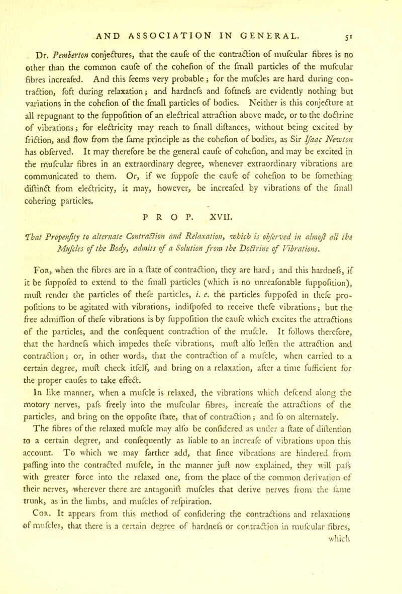 5^ Dr. Pemberton conje6tures, that the caufe of the contradlion of mufcular fibres is no other than the common caufe of the cohefion of the fmall particles of the mufcular fibres increafed. And this feems very probable ; for the mufcles are hard during con- tradion, foft during relaxation; and hardnefs and foftnefs are evidently nothing but variations in the cohefion of the fmall particles of bodies. Neither is this conjefture at all repugnant to the fuppofition of an eleftrical attraction above made, or to the doCtrine of vibrations; for eledlricity may reach to fmall diftances, without being excited by friction, and flow from the fame principle as the cohefion of bodies, as Sir IJaac Newton has obferved. It may therefore be the general caufe of cohefion, and may be excited in the mufcular fibres in an extraordinary degree, whenever extraordinary vibrations are communicated to them. Or, if we fuppofe the caufe of cohefion to be fomething diftinCt from eleCtricity, it may, however, be increafed by vibrations of the fmall cohering particles. PROP. XVII. *I'hat Propenfity to alternate Contraction and Relaxation^ which is obferved in ahnojl all the Mufcles of the Body, admits of a Solution from the DoClrine of Vibrations. For, when the fibres are in a flate of contraction, they are hard; and this hardnefs, if it be fuppofed to extend to the fmall particles (which is no unreafonable fuppofition), mufl render the particles of thefe particles, i. e. the particles fuppofed in thefe pro- pofitions to be agitated with vibrations, indifpofed to receive thefe vibrations; but the free admiflion of thefe vibrations is by fuppofition the caufe which excites the attractions of the particles, and the confequent contraction of the mufcle. It follows therefore, that the hardnefs which impedes thefe vibrations, mufl; alfo leflen the attraction and contraction j or, in other words, that the contraction of a mufcle, when carried to a certain degree, mufl; check itfelf, and bring on a relaxation, after a time fufficient for the proper caufes to take effeCt. In like manner, when a mufcle is relaxed, the vibrations which defcend along the motory nerves, pafs freely into the mufcular fibres, increafe the attractions of the particles, and bring on the oppofite ilate, that of contraction; and fo on alternately. The fibres of the relaxed mufcle may alfo be confidered as under a ftate of diftention to a certain degree, and confequently as liable to an increafe of vibrations upon this account. To which we may farther add, that fince vibrations are hindered from pafljng into the contracted mufcle, in the manner juft now explained, they will pafs with greater force into the relaxed one, from the place of the common derivation of their nerves, wherever there are antagonifl; mufcles that derive nerves from the fame trunk, as in the limbs, and mufcles of refpiration. Cor. It appears from this method of confidering the contractions and relaxations ©f mufcles, that there is a certain degree of hardnefs or contraction in raufrular fibres, which