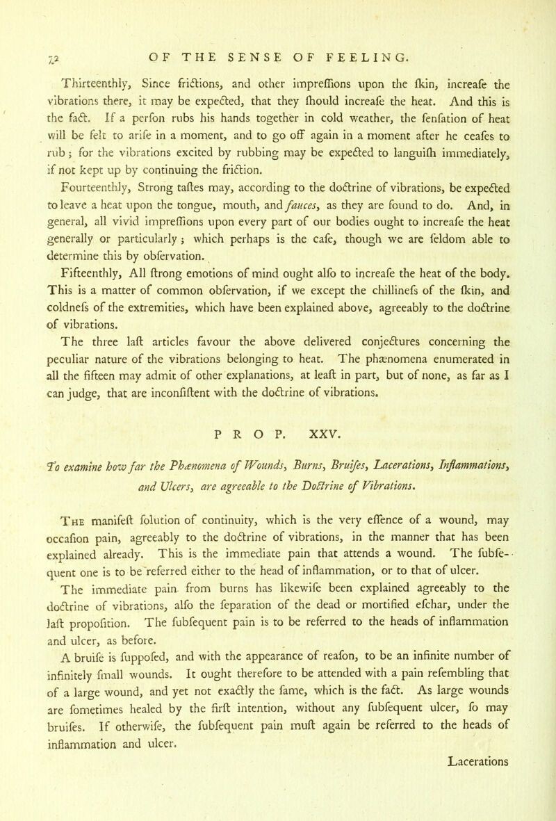 Thirteenthly, Since fridlions, and other impreffions upon the ikin, increafe the vibrations there, it may be expedled, that they Ihould increafe the heat. And this is the fa<^l. If a perfon rubs his hands together in cold weather, the fenfation of heat will be felt to arife in a moment, and to go off again in a moment after he ceafes to rub; for the vibrations excited by rubbing may be expedled to languilh immediately, if not kept up by continuing the friftion. Fourteenthly, Strong taftes may, according to the doftrine of vibrations, be expedled to leave a heat upon the tongue, mouth, and fauces^ as they are found to do. And, in general, all vivid impreffions upon every part of our bodies ought to increafe the heat generally or particularly j which perhaps is the cafe, though we are feldom able to determine this by obfervation. Fifteenthly, All ftrong emotions of mind ought alfo to increafe the heat of the body. This is a matter of common obfervation, if we except the chillinefs of the fkin, and coldnefs of the extremities, which have been explained above, agreeably to the dodfrine of vibrations. The three laft articles favour the above delivered conjedtures concerning the peculiar nature of the vibrations belonging to heat. The phtenomena enumerated in all the fifteen may admit of other explanations, at leaft in part, but of none, as far as I can judge, that are inconfiftent with the dodlrine of vibrations. PROP. XXV. examine how far the Phenomena of Wounds^ Burns^ Bruifesy Lacerations^ Inflammationsy and UlcerSy are agreeable to the Dolfrine of Vibrations. The manifeft folution of continuity, which is the very effence of a wound, may occafion pain, agreeably to the dodlrine of vibrations, in the manner that has been explained already. This is the immediate pain that attends a wound. The fubfe-- quent one is to be referred either to the head of inflammation, or to that of ulcer. The immediate pain from burns has likewife been explained agreeably to the dodlrine of vibrations, alfo the feparation of the dead or mortified efchar, under the laft propofition. The fubfequent pain is to be referred to the heads of inflammation and ulcer, as before. A bruife is fuppofed, and with the appearance of reafon, to be an infinite number of infinitely fmall wounds. It ought therefore to be attended with a pain refembling that of a large wound, and yet not exadlly the fame, which is the fadl. As large wounds are fometimes healed by the firfl; intention, without any fubfequent ulcer, fo may bruifes. If otherwife, the fubfequent pain muft again be referred to the heads of inflammation and ulcer. Lacerations