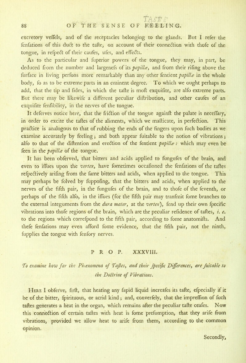 excretory veflels, and of the receptacles belonging to the glands. But I refer the fenfations of this duft to the tafte, on account of their connedlion with thofe of the tongue, in refpedl of their caules, ufes, and effefls. As to the particular and fuperior pov/ers of the tongue, they may, in part, be deduced from the number and largenefs of its papilla, and from their rifing above the furface in living perfons more remarkably than any other fentient papilla in the whole body, fo as to be extreme parts in an eminent degree. To which we ought perhaps to add, that the tip and fides, in which the tafte is moft exquifite, are alfo extreme parts. But there may be likewife a different peculiar diftribution, and other caufes of an exquifite fenfibility, in the nerves of the tongue. It deferves notice here, that the friction of the tongue againft the palate is necelfary, in order to excite the tafles of the aliments, which we mafticate, in perfection. This practice is analogous to that of rubbing the ends of the fingers upon fuch bodies as we examine accurately by feeling; and both appear fuitable to the notion of vibrations; alfo to that of the diftention and ereCtion of the fentient papilla: which may even be feen in the papilla of the tongue. It has been obferved, that bitters and acids applied to fungufes of the brain, and even to iffues upon the vertex, have fometimes occafioned the fenfations of the tafles refpeClively arifing from the fame bitters and acids, when applied to the tongue. This may perhaps be folved by fuppofing, that the bitters and acids, when applied to the nerves of the fifth pair, in the fungufes of the brain, and to thofe of the feventh, or perhaps of the fifth alfo, in the ilTues (for the fifth pair may tranfmit fome branches to the external integuments from the dura mater, at the vertex), fend up their own fpecific vibrations into thofe regions of the brain, which are the peculiar refidence of tafles, i. e, to the regions which correfpond to the fifth pair, according to fome anatomifls. And thefe fenfations may even afford fome evidence, that the fifth pair, not the ninth, fupplies the tongue with fenfory nerves. PROP. XXXVIII. To examine how far the Phanomena of Tafles, and their fpecific Differences, are fuitaUe to the DoElrine of Vibrations, Here I obferve, firft, that heating any fapid liquid increafes its tafte, efpecially if it be of the bitter, fpirituous, or acrid kind and, converfely, that the impreflion of fuch tafles generates a heat in the organ, which remains after the peculiar tafte ceafes. Now this connection of certain tafles with heat is fome prefumption, that they arife from vibrations, provided we allow heat to arife from them, according to the common opinion.