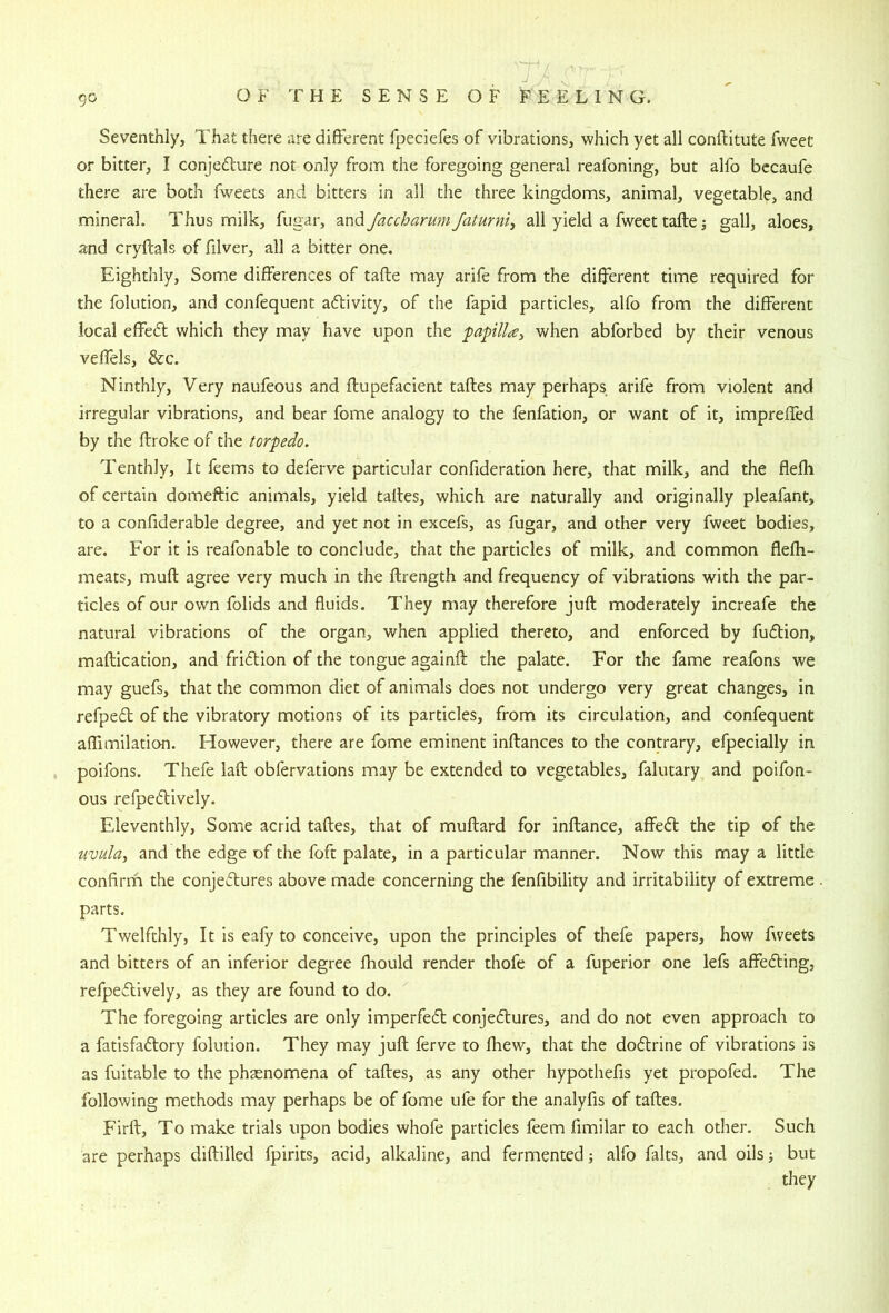 J . Seventhly, That there are different fpeciefes of vibrations, which yet all conftitute fweec or bitter, I conjedlure not only from the foregoing general reafoning, but alfo becaufe there are both fweets and bitters in all the three kingdoms, animal, vegetable, and mineral. Thus milk, fugar, and/accbarum/aturni, all yield a fweet tafte j gall, aloes, and cryftals of filver, all a bitter one. Eighthly, Some differences of tafte may arife from the different time required for the folution, and confequent activity, of the fapid particles, alfo from the different local effedt which they may have upon the faplla^ when abforbed by their venous veffels, &c. Ninthly, Very naufeous and ftupefacient taftes may perhaps arife from violent and irregular vibrations, and bear fome analogy to the fenfation, or want of it, impreffed by the ffroke of the torpedo. Tenthly, It feems to deferve particular confideration here, that milk, and the flefli of certain domeftic animals, yield taltes, which are naturally and originally pleafant, to a confiderable degree, and yet not in excefs, as fugar, and other very fweet bodies, are. For it is reafonable to conclude, that the particles of milk, and common flefh- meats, muft agree very much in the ftrength and frequency of vibrations with the par- ticles of our own folids and fluids. They may therefore juft moderately increafe the natural vibrations of the organ, when applied thereto, and enforced by fudlion, maftication, and fridtion of the tongue againft the palate. For the fame reafons we may guefs, that the common diet of animals does not undergo very great changes, in refpedt of the vibratory motions of its particles, from its circulation, and confequent affimilation. However, there are fome eminent inftances to the contrary, efpecially in poifons. Thefe laft obfervations may be extended to vegetables, falutary and poifon- ous refpedlively. Eleventhly, Some acrid taftes, that of muftard for inftance, affedt the tip of the uvula, and the edge of the foft palate, in a particular manner. Now this may a little confirm the conjedtures above made concerning the fenfibility and irritability of extreme parts. Twelfthly, It is eafy to conceive, upon the principles of thefe papers, how fweets and bitters of an inferior degree fliould render thofe of a fuperior one lefs affedting, refpedlively, as they are found to do. The foregoing articles are only imperfedl conjedtures, and do not even approach to a fatisfadlory folution. They may juft ferve to fhew, that the dodlrine of vibrations is as fuitable to the phasnomena of taftes, as any other hypothefis yet propofed. The following methods may perhaps be of fome ufe for the analyfis of taftes. Firft, To make trials upon bodies whofe particles feem fimilar to each other. Such are perhaps diftilled fpirits, acid, alkaline, and fermented; alfo falts, and oils but they