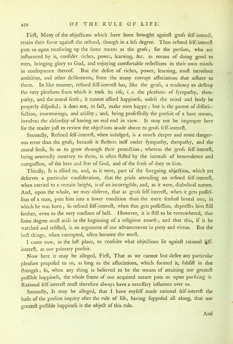 4/0 Firftj Many of the objeflions which have been brought againft grofs felf-intereft, retain their force againft the refined, though in a lefs degree. Thus refined felf-interefl puts us upon treafuring up the fame means as the grofs; for the perfons, who are influenced by it, confider riches, power, learning, &c. as means of doing good to men, bringing glory to God, and enjoying comfortable reflexions in their own minds in confequence thereof. But the defire of riches, power, learning, muft introduce ambition, and other defilements, from the many corrupt aflfociations that adhere to them. In like manner, refined felf-intereft has, like the grofs, a tendency to deftroy the very pleafures from which it took its rife, i. e. the pleafures of fympathy, theo- pathy, and the moral fenfe it cannot afford happinefs, unlefs the mind and body be properly difpofed; it does not, in faX, make men happy ; but is the parent of diffatis- faXion, murmurings, and aridity; and, being profeffedly the purfuit of a bare means, involves the abfurdity of having no real end in view. It may not be improper here for the reader juft to review the objeXions made above to grofs felf-intereft. Secondly, Refined felf-intereft, when indulged, is a much deeper and more danger- ous error than the grofs, becaufe it fhelters itelf under fym.pathy, theopathy, and the moral fenfe, fo as to grow through their proteXion; whereas the grofs felf-intereft, being avowedly contrary to them, is often ftifled by the increafe of benevolence and compaffion, of the love and fear of God, and of the fenfe of duty to him. Thirdly, It is allied to, and, as it were, part of the foregoing objeXion, which yet deferves a particular confideration, that the pride attending on refined felf-intereft, when carried to a certain height, is of an incorrigible, and, as it were, diabolical nature. And, upon the whole, we may obferve, that as grofs felf-intereft, when it gets poffef- fion of a man, puts him into a lower condition than the mere fenfual brutal one, in which he was born ; fo refined felf-intereft, when that gets poffeffion, depreffes him ftill farther, even to the very confines of hell. However, it is ftill to be remembered, that fome degree muft arife in the beginning of a religious courfe; and that this, if it be watched and refifted, is an argument of our advancement in piety and virtue. But the beft things, when corrupted, often become the worft. I come now, in the laft place, to confider what objeXions lie againft rational Iplf- intereft, as our primary purfuit. Now here it may be alleged, Firft, That as we cannot but defire any particular pleafure propofed to us, as long as the affociations, which formed it, fubfift in due ftrength; fo, when any thing is believed to be the means of attaining our greateft poffible happinefs, the whole frame of our acquired nature puts us upon purfuing it. Rational felf-intereft muft therefore always have a neceffary influence over us. Secondly, It may be alleged, that I have myfelf made rational felf-intereft the bafis of the prefent inquiry after the rule of life, having fuppofed all along, that our greateft poffible happinefs is the objeX of this rule. And