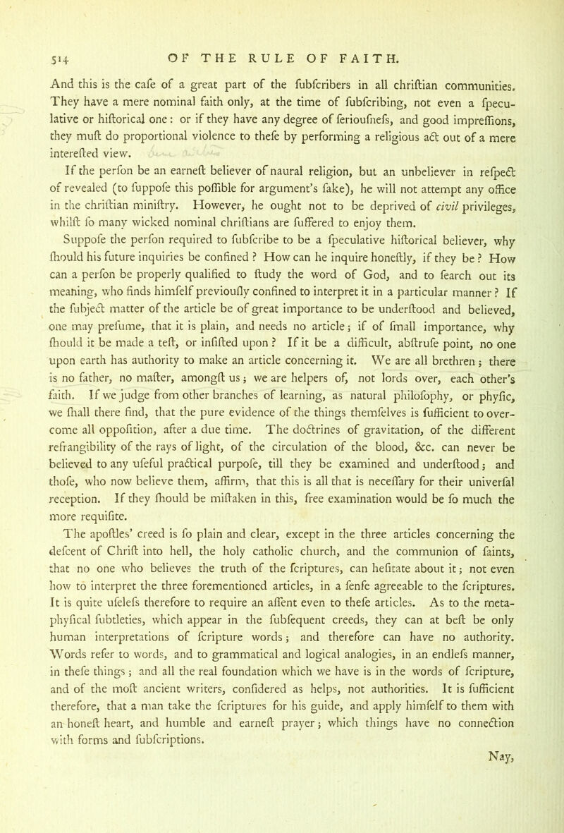 And this is the cafe of a great part of the fubfcribers in all chriftian communities. They have a mere nominal faith only, at the time of fubfcribing, not even a fpecu- lative or hiftorical one: or if they have any degree of ferioufnefs, and good impreflions, they muft do proportional violence to thefe by performing a religious ad out of a mere interefted view. If the perfon be an earneft believer of naural religion, but an unbeliever in refped of revealed (to fuppofe this poffible for argument’s fake), he will not attempt any office in the chriftian miniftry. However, he ought not to be deprived of civil privileges, whilft fo many wicked nominal chriftians are fuffered to enjoy them. Suppofe the perfon required to fubfcribe to be a fpeculative hiftorical believer, why fhould his future inquiries be confined ? How can he inquire honeftly, if they be ? How can a perfon be properly qualified to ftudy the word of God, and to fearch out its meaning, who finds himfelf previoufly confined to interpret it in a particular manner ? If the fubjed matter of the article be of great importance to be underftood and believed, one may prefume, that it is plain, and needs no article] if of fmall importance, why fhould it be made a teft, or infifted upon ? If it be a difficult, abftrufe point, no one upon earth has authority to make an article concerning it. We are all brethren 5 there is no father, no mafter, amongft us; we are helpers of, not lords over, each other’s faith. If we judge from other branches of learning, as natural philofophy, or phyfic, we fliall there find, that the pure evidence of the things themfelves is fufficient to over- come all oppofition, after a due time. The dodrines of gravitation, of the different refrangibility of the rays of light, of the circulation of the blood, &c. can never be believed to any ufeful pradical purpofe, till they be examined and underftood; and thofe, who now believe them, affirm, that this is all that is neceffary for their univerfal reception. If they fhould be miftaken in this, free examination would be fo much the more requifite. The apoftles’ creed is fo plain and clear, except in the three articles concerning the defcent of Chrift into hell, the holy catholic church, and the communion of faints, that no one who believes the truth of the fcriptures, can hefitate about it ] not even how to interpret the three forementioned articles, in a fenfe agreeable to the fcriptures. It is quite ufelefs therefore to require an affent even to thefe articles. As to the rneta- phyfical fubtleties, which appear in the fubfequent creeds, they can at beft be only human interpretations of fcripture words; and therefore can have no authority. Words refer to words, and to grammatical and logical analogies, in an endlefs manner, in thefe things; and all the real foundation which we have is in the words of fcripture, and of the moft ancient writers, confidered as helps, not authorities. It is fufficient therefore, that a man take the fcriptures for his guide, and apply himfelf to them with an honeft heart, and humble and earneft prayer ] which things have no connexion with forms and fubfcriptions. Nay,