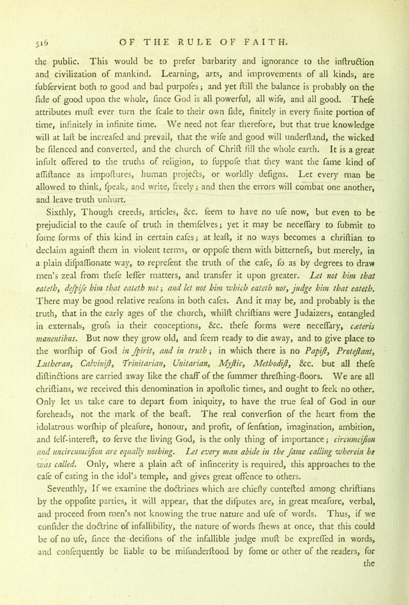 the public. This would be to prefer barbarity and ignorance to the inftrudlion and civilization of mankind. Learning, arts, and improvements of all kinds, are lubfervient both to good and bad purpofes; and yet ftill the balance is probably on the fide of good upon the whole, fince God is all powerful, all wife, and all good. Thefe attributes muft ever turn the fcale to their own fide, finitely in every finite portion of time, infinitely in infinite time. We need not fear therefore, but that true knowledge will at laft be increafed and prevail, that the wife and good will imderftand, the wicked be filenced and converted, and the church of Chrift fill the whole earth. It is a great infult offered to the truths of religion, to fuppofe that they want the fame kind of afiiftance as impoftures, human projects, or worldly defigns. Let every man be allowed to think, fpeak, and write, freely; and then the errors will combat one another, and leave truth unhurt. Sixthly, Though creeds, articles, &c. feem to have no ufe now, but even to be prejudicial to the caufe of truth in themfelves; yet it may be necefifary to fubmit to fome forms of this kind in certain cafes j at lead, it no ways becomes a chriftian to declaim againfl: them in violent terms, or oppofe them with bitternefs, but merely, in a plain difpaffionate way, to reprefent the truth of the cafe, fo as by degrees to draw men’s zeal from thefe lefler matters, and transfer it upon greater. Let not him that eatethj dejpife him that eateth not; and let not him which eateth not^ judge him that eateth. There may be good relative reafons in both cafes. And it may be, and probably is the truth, that in the early ages of the church, whilfi: chriftians were Judaizers, entangled in externals, grofs in their conceptions, &c. thefe forms were necefifary, cateris manentibus. But now they grow old, and feem ready to die away, and to give place to the worfiiip of God in fpirit^ and in truth; in which there is no Papifij Proteftant, Lutheran, Calvinijl, Trinitarian, Unitarian, Myjlic, Methodifi, &c. but all thefe diftindlions are carried away like the chaff of the dimmer threfhing-floors. We are all chriftians, we received this denomination in apoftolic times, and ought to feek no other. Only let us take care to depart from iniquity, to have the true feal of God in our foreheads, not the mark of the beaft. The real converfion of the heart from the idolatrous worfhip of pleafure, honour, and profit, of fenfation, imagination, ambition, and felf-intereft, to ferve the living God, is the only thing of importance; circumcifion and uncircumcifion are equally nothing. Let every man abide in the Jame calling wherein he was called. Only, where a plain a6t of infincerity is required, this approaches to the cafe of eating in the idol’s temple, and gives great offence to others. Seventhly, If we examine the dodlrines which are chiefly contefted among chriftians by the oppofite parties, it will appear, that the difputes are, in great meafure, verbal, and proceed from men’s not knowing the true nature and ufe of words. Thus, if we confider the do6trine of infallibility, the nature of words fhews at once, that this could be of no ufe, fince the decifions of the infallible judge muft be expreffed in words, and confequently be liable to be mifunderftood by fome or other of the readers, for the