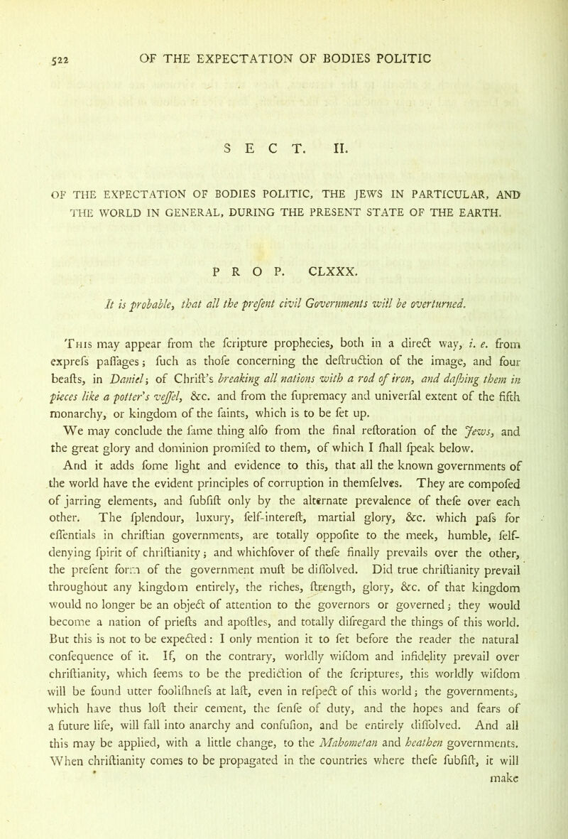 SECT. II. OF THE EXPECTATION OF BODIES POLITIC, THE JEWS IN PARTICULAR, AND THE WORLD IN GENERAL, DURING THE PRESENT STATE OF THE EARTH. PROP. CLXXX. It is probabley that all the frejent civil Governments will be overturned. This may appear from the fcripture prophecies, both in a dired way, i. e. from cxprefs paflages; fuch as thofe concerning the deftrudion of the image, and four beafts, in Daniel-, of GWIdlh breaking all nations with a rod of iron, and dajhing them in pieces like a potter's vejfel, &c. and from the fupremacy and univerfal extent of the fifth monarchy, or kingdom of the faints, which is to be fet up. We may conclude the fame thing alfo from the final reftoration of the Jews, and the great glory and dominion promifed to them, of which I fhall fpeak below. And it adds fome light and evidence to this, that all the known governments of the world have the evident principles of corruption in themfelves. They are compofed of jarring elements, and fubfift only by the alternate prevalence of thefe over each other. The fplendour, luxury, felf-intereft, martial glory, &c. which pafs for eflentials in chriftian governments, are totally oppofite to the meek, humble, felf- denying fpirit of chriftianity and whichfover of thde finally prevails over the other, the prefent form of the government mull be diflblved. Did true chriftianity prevail throughout any kingdom entirely, the riches, ftr^ngth, glory, &c. of that kingdom would no longer be an objed of attention to the governors or governed they would become a nation of priefts and apoftles, and totally difregard the things of this world. But this is not to be expeded; I only mention it to fet before the reader the natural confequence of it. If, on the contrary, worldly wifdom and infidelity prevail over chriftianity, which feems to be the predidion of the fcriptures, this worldly wifdom will be found utter foolifhnefs at laft, even in relped of this world the governments, which have thus loft their cement, the fenfe of duty, and the hopes and fears of a future life, will fall into anarchy and confufion, and be entirely diffolved. And all this may be applied, with a little change, to the Mahometan and heathen governments. When chriftianity comes to be propagated in the countries where thefe fubfift, it will make