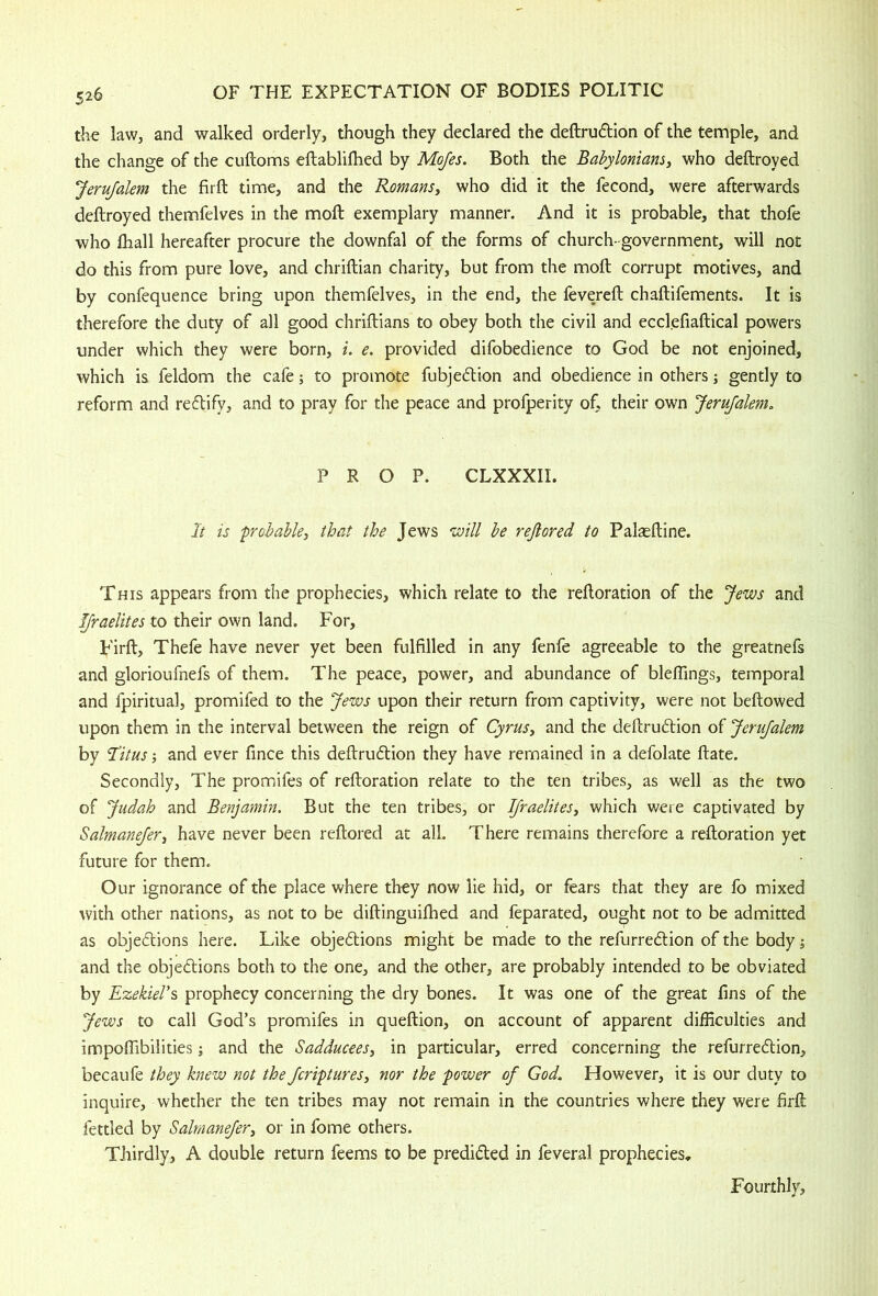 the law, and walked orderly, though they declared the deftrudlion of the temple, and the change of the cuftoms eftablilhed by Mojes. Both the Babylonians, who deftroyed Jerufalem the firft time, and the Romans, who did it the fecond, were afterwards deftroyed themfelves in the moft exemplary manner. And it is probable, that thofe who fhall hereafter procure the downfal of the forms of church-government, will not do this from pure love, and chriftian charity, but from the moft corrupt motives, and by confequence bring upon themfelves, in the end, the fevereft chaftifements. It is therefore the duty of all good chriftians to obey both the civil and ecclefiaftical powers under which they were born, i. e. provided difobedience to God be not enjoined, which is feldom the cafe; to promote fubjedtion and obedience in others; gently to reform and reftify, and to pray for the peace and profperity of, their own Jerufalem, PROP. CLXXXII. It is 'probable, that the Jews ‘will be rejlored to Pal^ftine. This appears from the prophecies, which relate to the reftoration of the Jews and Ifraelites to their own land. For, Firft, Thefe have never yet been fulfilled in any fenfe agreeable to the greatnefs and glorioufnefs of them. The peace, power, and abundance of blefiings, temporal and fpiritual, promifed to the Jews upon their return from captivity, were not beftowed upon them in the interval between the reign of Cyrus, and the deftrudlion of JeruJalem by 'Titus-, and ever fince this deftrudtion they have remained in a defolate ftate. Secondly, The promifes of reftoration relate to the ten tribes, as well as the two of Judah and Benjamin. But the ten tribes, or Ifraelites, which were captivated by Salmanejer, have never been reftored at all. There remains therefore a reftoration yet future for them. Our ignorance of the place where they now lie hid, or fears that they are fo mixed ^vith other nations, as not to be diftinguifhed and feparated, ought not to be admitted as objeftions here. Like objedions might be made to the refurredion of the body; and the objedions both to the one, and the other, are probably intended to be obviated by Ezekiers prophecy concerning the dry bones. It was one of the great fins of the Jews to call God’s promifes in queftion, on account of apparent difficulties and impoffibilities; and the Sadducees, in particular, erred concerning the refurredion, becaufe they knew not the Jcriptures, nor the power of God. However, it is our duty to inquire, whether the ten tribes may not remain in the countries where they were firft fettled by Salmanejer, or in feme others. Thirdly, A double return feems to be predided in feveral prophecies. Fourthly,