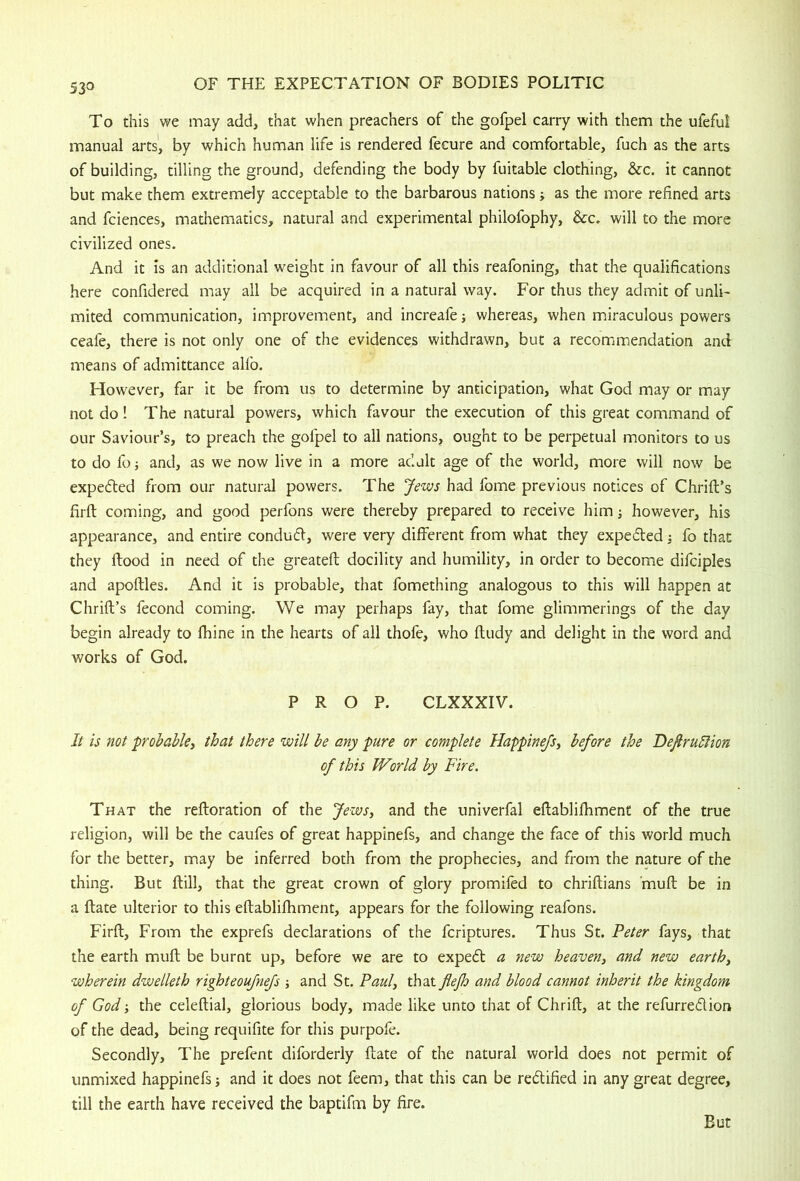 To this we may add, that when preachers of the gofpel carry with them the ufeful manual arts', by which human life is rendered fecure and comfortable, fuch as the arts of building, tilling the ground, defending the body by fuitable clothing, &c. it cannot but make them extremely acceptable to the barbarous nations; as the more refined arts and fciences, mathematics, natural and experimental philofophy, &c. will to the more civilized ones. And it is an additional weight in favour of all this reafoning, that the qualifications here confidered may all be acquired in a natural way. For thus they admit of unli- mited communication, improvement, and increafe; whereas, when miraculous powers ceafe, there is not only one of the evidences withdrawn, but a recommendation and means of admittance alfo. However, far it be from us to determine by anticipation, what God may or may not do ! The natural powers, which favour the execution of this great command of our Saviour’s, to preach the gofpel to all nations, ought to be perpetual monitors to us to do fo i and, as we now live in a more adult age of the world, more will now be expedted from our natural powers. The Jews had fome previous notices of Chrift’s firft coming, and good perfons were thereby prepared to receive him; however, his appearance, and entire condudl, were very different from what they expedled; fo that they flood in need of the greatefl docility and humility, in order to become difciples and apoftles. And it is probable, that fomething analogous to this will happen at Chrifl’s fecond coming. We may perhaps fay, that fome glimmerings of the day begin already to fhine in the hearts of all thofe, who fludy and delight in the word and works of God. PROP. CLXXXIV. It is not probable^ that there will be any pure or complete Happinejsy before the DefiruIHon of this World by Fire. That the refloration of the Jewsy and the univerfal eflablilhment of the true religion, will be the caufes of great happinefs, and change the face of this world much for the better, may be inferred both from the prophecies, and from the nature of the thing. But ftill, that the great crown of glory promifed to chriflians mufl be in a flate ulterior to this eflablifhment, appears for the following reafons. Firfl, From the exprefs declarations of the fcriptures. Thus St. Peter fays, that the earth mull be burnt up, before we are to expert a new heaveUy and new earthy wherein dwelleth righteoufnefs and St. Pauly that flefh and blood cannot inherit the kingdom of God -y the celeflial, glorious body, made like unto that of Chrifl, at the refurredion of the dead, being requifite for this purpofe. Secondly, The prefent diforderly flate of the natural world does not permit of unmixed happinefs and it does not feem, that this can be redified in any great degree, till the earth have received the baptifm by fire. But