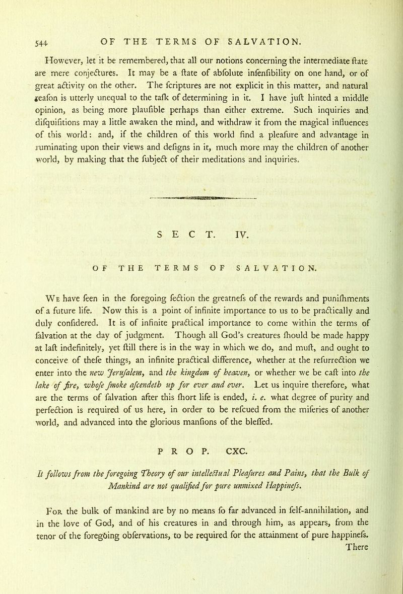 However, let it be remembered, that all our notions concerning the intermediate fbate are mere conjectures. It may be a ftate of abfolute infenfibility on one hand, or of great aClivity on the other. The fcriptures are not explicit in this matter, and natural jeafon is utterly unequal to the talk of determining in it. I have juft hinted a middle opinion, as being more plaufible perhaps than either extreme. Such inquiries and difquifitions may a little awaken the mind, and withdraw it from the magical influences of this world: and, if the children of this world find a pleafure and advantage in ruminating upon their views and defigns in it, much more may the children of another world, by making that the fubjeCl of their meditations and inquiries. SECT. IV. OF THE TERMS OF SALVATION. We have feen in the foregoing feCtion the greatnefs of the rewards and puniftiments of a future life. Now this is a point of infinite importance to us to be praClically and duly confidered. It is of infinite practical importance to come within the terms of falvation at the day of judgment. Though all God’s creatures ftiould be made happy at laft indefinitely, yet ftill there is in the way in which we do, and muft, and ought to conceive of theft things, an infinite practical difference, whether at the refurreCtion we enter into the new Jerufaleniy and the kingdom of heasueny or whether we be caft into the lake of firey whofe fmoke afcendeth up for ever and ever. Let us inquire therefore, what are the terms of falvation after this fhort life is ended, i. e. what degree of purity and perfection is required of us here, in order to be refcued from the miftries of another world, and advanced into the glorious manfions of the bleflfed. PROP. CXC. It follows from the foregoing 'Theory of our intelleSlual Pleafures and PainSy that the Bulk of Mankind are not qualified for pure unmixed Happinefs. For the bulk of mankind are by no means fo far advanced in ftlf-annihilation, and in the love of God, and of his creatures in and through him, as appears, from the tenor of the foregoing obftrvations, to be required for the attainment of pure happinefs. There