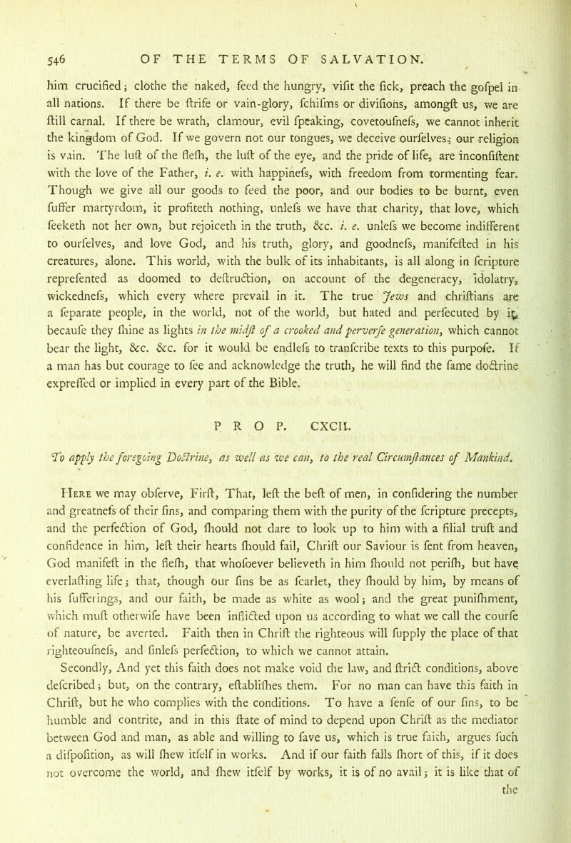 him crucified j clothe the naked, feed the hungry, vifit the fick, preach the gofpel in all nations. If there be flrife or vain-glory, fchifms or divifiohs, amongft us, we are ftill carnal. If there be wrath, clamour, evil fpcaking, covetoufnefs, we cannot inherit the kingdom of God. If we govern not our tongues, we deceive ourfelves^ our religion is vain. The luft of the flefh, the lull: of the eye, and the pride of life, are inconfiftent with the love of the Father, i. e. with happinefs, with freedom from tormenting fear. Though we give all our goods to feed the poor, and our bodies to be burnt, even fuffer martyrdom, it profiteth nothing, unlefs we have that charity, that love, which feeketh not her own, but rejoiceth in the truth, &c. i. e. unlefs we become indifferent to ourfelves, and love God, and his truth, glory, and goodnefs, manifefted in his creatures, alone. This world, with the bulk of its inhabitants, is all along in feripture reprefented as doomed to deftruftion, on account of the degeneracy, idolatry, wickednefs, which every where prevail in it. The true Jews and chrifbians are a feparate people, in the world, not of the world, but hated and perfecuted by ii;, becaufe they fliine as lights in the midji of a crooked and perverje generation, which cannot bear the light, &c. &c. for it would be endlefs to tranferibe texts to this purpofe. If a man has but courage to fee and acknowledge the truth, he will find the fame dodrine expreffed or implied in every part of the Bible. PROP. CXCII. apply the foregoing Dodirins, as well as we can, to the real Circumfiances of Mankind. Here we may obferve, Firft, That, left the beft of men, in confidering the number and greatnefs of their fins, and comparing them with the purity of the feripture precepts, and the perfedion of God, lliould not dare to look up to him with a filial truft and confidence in him, left their hearts Ihould fail, Chrift our Saviour is fent from heaven, God manifeft in the fiefti, that whofoever believeth in him Ihould not perifti, but have everlafting life j that, though our fins be as fcarlet, they fhould by him, by means of his fufferings, and our faith, be made as white as wool; and the great punifhment, which muft otherwife have been inflided upon us according to what we call the courfe of nature, be averted. Faith then in Chrift the righteous will fupply the place of that righteoufnefs, and finlefs perfedion, to which we cannot attain. Secondly, And yet this faith does not make void the law, and ftrid conditions, above deferibed; but, on the contrary, eftablifhes them. For no man can have this faith in Chrift, but he who complies with the conditions. To have a fenfe of our fins, to be humble and contrite, and in this ftate of mind to depend upon Chrift as the mediator between God and man, as able and willing to fave us, which is true faith, argues fuch a difpoficion, as will fhew itfelf in works. And if our faith falls ftiort of this, if it does not overcome the world, and fhew itfelf by works, it is of no avail; it is like that of the