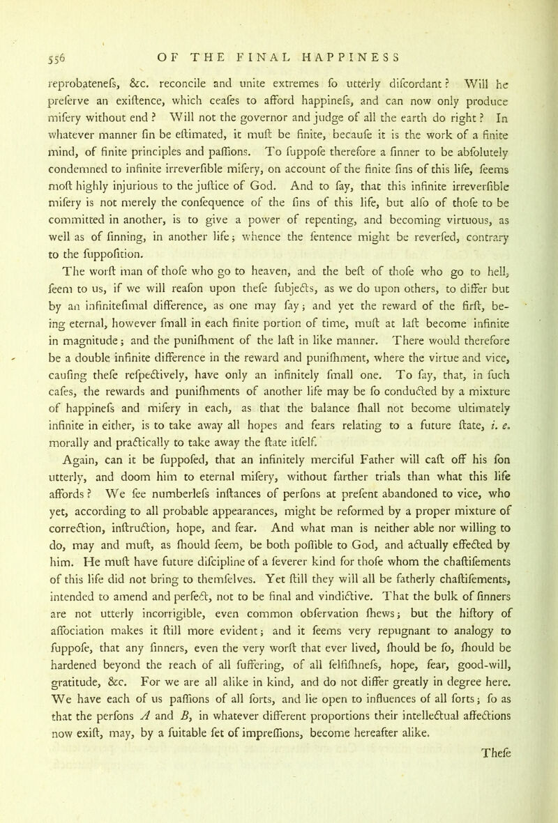 reprobatenefs, &c. reconcile and unite extremes fo utterly difcordant ? Will he prelerve an exiftence, which ceales to afford happinefs, and can now only produce mifery without end ? Will not the governor and judge of all the earth do right ? In whatever manner fm be eftimated, it muft be finite, becaufe it is the work of a finite mind, of finite principles and paflions. To fuppofe therefore a finner to be abfolutely condemned to infinite irreverfible mifery, on account of the finite fins of this life, feems mod highly injurious to thejuftice of God. And to fay, that this infinite irreverfible mifery is not merely the confequence of the fins of this life, but alfo of thofe to be committed in another, is to give a power of repenting, and becoming virtuous, as well as of finning, in another life j whence the fentence might be reverfed, contrary to the fuppofition. The worft man of thofe who go to heaven, and the bed of thofe who go to hell, feem to us, if we will reafon upon thefe fubjedls, as we do upon others, to differ but by an infinitefimal difference, as one may fay; and yet the reward of the fird, be- ing eternal, however fmall in each finite portion of time, mud at lad become infinite in magnitude; and the punifhment of the lad in like manner. There would therefore be a double infinite difference in the reward and punifhment, where the virtue and vice, caufing thefe refpedively, have only an infinitely fmall one. To fay, that, in fuch cafes, the rewards and punifhments of another life may be fo conduced by a mixture of happinefs and mifery in each, as that the balance fiiall not become ultimately infinite in either, is to take away all hopes and fears relating to a future date, i. e, morally and praftically to take away the date itfelf. Again, can it be fuppofed, that an infinitely merciful Father will cad off his fon utterly, and doom him to eternal mifery, without farther trials than what this life affords ? We fee numberlefs indances of perfons at prefent abandoned to vice, who yet, according to all probable appearances, might be reformed by a proper mixture of correction, indruction, hope, and fear. And what man is neither able nor willing to do, may and mud, as fhould feem, be both poflible to God, and aftually effected by him. He mud have future difcipline of a feverer kind for thofe whom the chadifements of this life did not bring to themfelves. Yet dill they will all be fatherly chadifements, intended to amend and perfeft, not to be final and vindictive. That the bulk of finners are not utterly incorrigible, even common obfervation fhews; but the hidory of affociation makes it dill more evident; and it feems very repugnant to analogy to fuppofe, that any finners, even the very word that ever lived, fhould be fb, fhould be hardened beyond the reach of all fuffering, of all felfifhnefs, hope, fear, good-will, gratitude, &c. For we are all alike in kind, and do not differ greatly in degree here. We have each of us paflions of all forts, and lie open to influences of all forts; fo as that the perfons A and 5, in whatever different proportions their intellectual affections now exid, may, by a fuitable fet of impreffions, become hereafter alike. Thefe