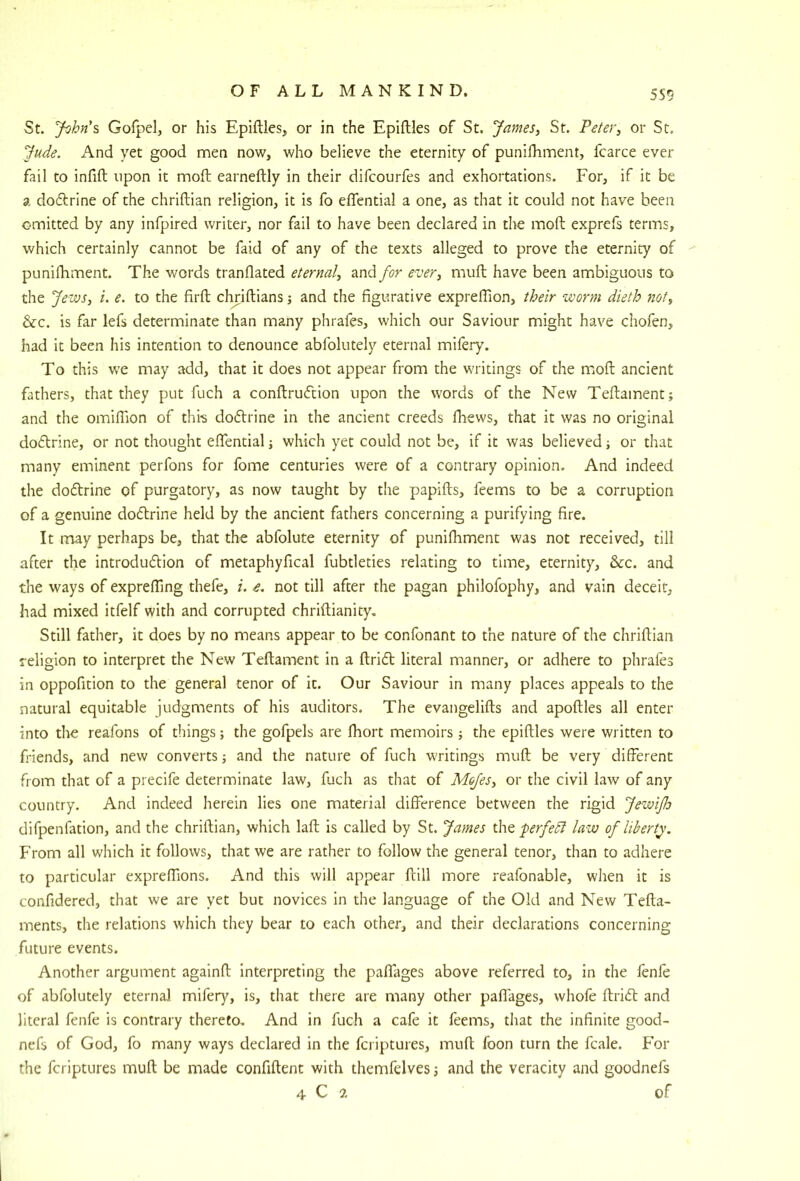 5S9 St. Jtihn's, Gofpel, or his Epiftles, or in the Epiftles of St. James^ St. Peter, or St. Jude. And yet good men now, who believe the eternity of punilhmnent, fcarce ever fail to infift upon it moft earneftly in their difcourfes and exhortations. For, if it be a doftrine of the chriftian religion, it is fo effential a one, as that it could not have been omitted by any infpired writer, nor fail to have been declared in die moft exprefs terms, which certainly cannot be faid of any of the texts alleged to prove the eternity of punifhment. The words tranflated eternal, and/or ever, muft have been ambiguous to the Jews, i. e. to the firft chHftians; and the figurative expreflion, their worm dieth not, &c. is far lefs determinate than many phrafes, which our Saviour might have chofen, had it been his intention to denounce abfolutely eternal mifery. To this we may add, that it does not appear from the writings of the moft ancient fathers, that they put fuch a conftruftion upon the words of the New Teftament; and the omiflion of this doftrine in the ancient creeds flievvs, that it was no original doflrine, or not thought eflential; which yet could not be, if it was believed ■, or that many eminent perfons for fome centuries were of a contrary opinion. And indeed the doflrine of purgatory, as now taught by the papifts, feems to be a corruption of a genuine doflrine held by the ancient fathers concerning a purifying fire. It may perhaps be, that the abfolute eternity of punifhment was not received, till after the introdudion of metaphyfical fubtleties relating to time, eternity, &c. and the ways of expreffing thefe, i. e. not till after the pagan philofophy, and vain deceit, had mixed itfelf with and corrupted chriftianity. Still father, it does by no means appear to be confonant to the nature of the chriftian religion to interpret the New Teftament in a ftrid literal manner, or adhere to phrafes in oppofition to the general tenor of it. Our Saviour in many places appeals to the natural equitable judgments of his auditors. The evangelifts and apoftles all enter into the reafons of things; the gofpels are fhort memoirs the epiftles were written to friends, and new converts; and the nature of fuch writings muft be very different from that of a precife determinate law, fuch as that of Mojes, or the civil law of any country. And indeed herein lies one material difference between the rigid JewiJIo difpenfation, and the chriftian, which laft is called by St. James the ferfedl law of liberty', F'rom all which it follows, that we are rather to follow the general tenor, than to adhere to particular expreffions. And this will appear ftill more reafonable, when it is confidered, that we are yet but novices in the language of the Old and New Tefta- ments, the relations which they bear to each other, and their declarations concerning future events. Another argument againft Interpreting the paffages above referred to, in the lenle of abfolutely eternal mifery, is, that there are many other paffages, whofe ftrift and literal fenfe is contrary thereto. And in fuch a cafe it feems, that the infinite good- nefs of God, fo many ways declared in the fcriptures, muft foon turn the fcale. For the fcriptures muft be made confiftent with themfelves j and the veracity and goodnefs 4 C of