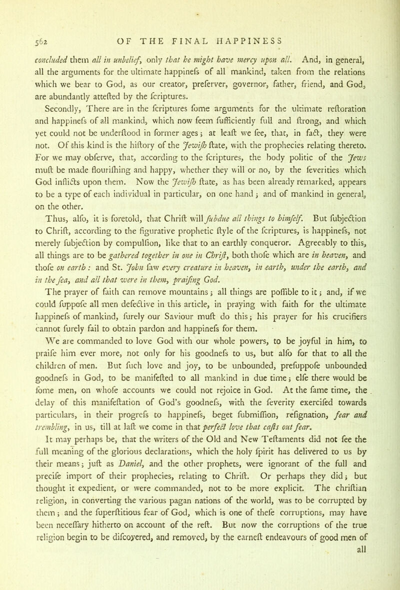 concluded them all in unbeliefs only that he might have mercy upon all. And, in general, all the arguments for the ultimate happlnefs of all mankind, taken from the relations which we bear to God, as our creator, preferver, governor, father, friend, and God, are abundantly attefted by the fcriptures. Secondly, There are in the fcriptures fome arguments for the ultimate reftoration and happinefs of all mankind, which now feem fufficiently full and ftrong, and which yet could not be underftood in former ages; at leaft we fee, that, in fa6t, they were not. Of this kind is the hiftory of the JewiJh ftate, with the prophecies relating thereto. For we may obferve, that, according to the fcriptures, the body politic of the Jews muft be made flourilhing and happy, whether they will or no, by the feverities which God inflicts upon them. Now the JewiJh ftate, as has been already remarked, appears to be a type of each individual in particular, on one hand ^ and of mankind in general, on the other. Thus, alfo, it is foretold, that Chrift will Juhdue all things to himjelf. But fubjedtion to Chrift, according to the figurative prophetic ftyle of the fcriptures, is happinefs, not merely fubjedtion by compulfion, like that to an earthly conqueror. Agreeably to this, all things are to be gathered together in one in Chriji, both thofe which are in heaven^ and thofe on earth : and St. John faw every creature in heaven^ in earth, under the earth, and in the Jea, and all that were in them, praifmg God. The prayer of faith can remove mountains j all things are poflable to it and, if we could fuppofe all men defedlive in this article, in praying with faith for the ultimate happinefs of mankind, furely our Saviour muft do this; his prayer for his crucifiers cannot furely fail to obtain pardon and happinefs for them. We are commanded to love God with our whole powers, to be joyful in him, to praife him ever more, not only for his goodnefs to us, but alfo for that to all the children of men. But fuch love and joy, to be unbounded, prefuppofe unbounded goodnefs in God, to be manifefted to all mankind in due time 5 elfe there would be fome men, on whofe accounts we could not rejoice in God. At the fame time, the delay of this manifeftation of God’s goodnefs, with the feverity exercifed towards particulars, in their progrefs to happinefs, beget fubmiflion, refignation, fear and trembling, in us, till at laft v/e come in th.2Ct perfedl love that cajis out fear. It may perhaps be, that the writers of the Old and New Teftaments did not fee the full meaning of the glorious declarations, which the holy fpirit has delivered to us by their means; juft as Daniel, and the other prophets, were ignorant of the full and precife import of their prophecies, relating to Chrift. Or perhaps they did; but thought it expedient, or were commanded, not to be more explicit. The chriftian religion, in converting the various pagan nations of the world, was to be corrupted by them; and the fuperftitious fear of God, which is one of thefe corruptions, may have been neceflTary hitherto on account of the reft. But now the corruptions of the true religion begin to be difeoyered, and removed, by the earneft endeavours of good men of all