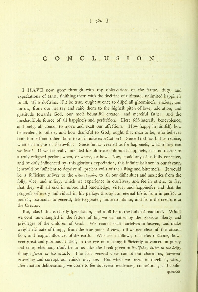 C 564- ] C O N C L U S I O N. I HAVE now gone through with my obfervations on the frame, duty, and expedlations of man, finifliing them with the doftrine of ultimate, unlimited happinefs to all. This doftrine, if it be true, ought at once to difpel all gloominefs, anxiety, and forrow, from our hearts; and raife them to the higheft pitch of love, adoration, and gratitude towards God, our moft bountiful creator, and merciful father, and the inexhauftible fource of all happinefs and perfe£lion. Here felf-intereft, benevolence, and piety, all concur to move and exalt our affeftions. How happy in himfelf, how benevolent to others, and how thankful to God, ought that man to be, who believes both himfelf and others born to an infinite expe6tation! Since God has bid us rejoice, what can make us forrowful ? Since he has created us for happinefs, what mifery can we fear ? If we be really intended for ultimate unlimited happinefs, it is no matter to a truly refigned perfon, when, or where, or how. Nay, could any of us fully conceive, and be duly influenced by, this glorious expedtation, this infinite balance in our favour, it would be fufficient to deprive all prefent evils of their fling and bitternefs. It would be a fufficient anfwer to the mkv to HctKov, to all our difficulties and anxieties from the folly, vice, and mifery, which we experience in ourfelves, and fee in others, to fay, that they will all end in unbounded knowledge, virtue, and happinefs; and that the progrefs of every individual in his pafTage through an eternal life is from imperfedl to perfeft, particular to general, lefs to greater, finite to infinite, and from the creature to the Creator. But, alas! this is chiefly fpeculation, and mufl be to the bulk of mankind. Whilfl we continue entangled in the fetters of fin, we cannot enjoy the glorious liberty and privileges of the children of God. We cannot exalt ourfelves to heaven, and make a right eftimate of things, from the true point of view, till we get clear of the attrac- tion, and magic influences of the earth. Whence it follows, that this dodrine, how- ever great and glorious in itfelf, in the eye of a being fufficiently advanced in purity and comprehenfion, mull be to us like the book given to St. John, hitter in the belly^ though Jweet in the mouth. The firfl: general view cannot but charm us, however groveling and corrupt our minds may be. But when we begin to digefl; it, when, after mature deliberation, we come to fee its feveral evidences, connexions, and confe- ^ quences
