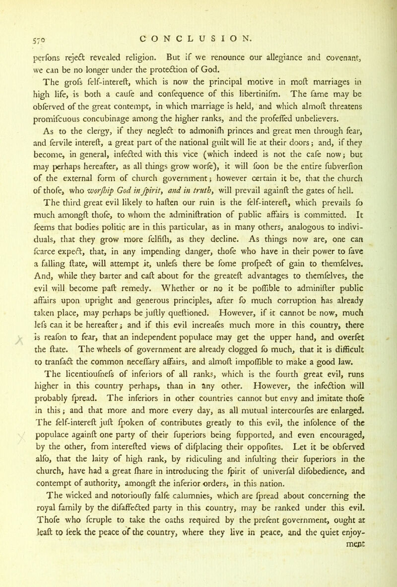 perfons reje6t revealed religion. But if we I'enounce our allegiance and covenant, we can be no longer under the proteftion of God. The grofs felf-intereft, which is now the principal motive in mod marriages in high life, is both a caufe and confequence of this libertinifm. The fame may be obferved of the great contempt, in which marriage is held, and which almofl: threatens promifcuous concubinage among the higher ranks, and the profefled unbelievers. As to the clergy, if they negleft to admonifh princes and great men through fear, and fervile intereft, a great part of the national guilt will lie at their doors; and, if they become, in general, infedled with this vice (which indeed is not the cafe now j but may perhaps hereafter, as all things grow worfe), it will foon be the entire fubverfion of the external form of church government; however certain it be, that the church of thofe, who worjhip God in fpiritj and in truthy will prevail againft the gates of hell. The third great evil likely to haften our ruin is the felf-intereft, which prevails fo much amongft; thofe, to whom the adminiftration of public affairs is committed. It feems that bodies politic are in this particular, as in many others, analogous to indivi- duals, that they grow more felfifli, as they decline. As things now are, one can fcarce expeft, that, in any impending danger, tliofe who have in their power to fave a falling date, will attempt it, unlefs there be fome profpe£l: of gain to themfelves. And, while they barter and caft: about for the greateft; advantages to themfelves, the evil will become paft: remedy. Whether or no it be poflible to adminifter public affairs upon upright and generous principles, after fo much corruption has already taken place, may perhaps be juftly quellioned. However, if it cannot be now, much lefs can it be hereafter ^ and if this evil increases much more in this country, there is reafon to fear, that an independent populace may get the upper hand, and overfet the (late. The wheels of government are already clogged fo much, that it is difficult to tranfa6l the common neceffary affairs, and almoft; impoffible to make a good law. The licentioufnefs of inferiors of all ranks, which is the fourth great evil, runs higher in this country perhaps, than in any other. However, the infection will probably fpread. The inferiors in other countries cannot but envy and imitate thofe in this; and that more and more every day, as all mutual intercourfes are enlarged. The felf-intereft: juft: fpoken of contributes greatly to this evil, the infolence of the populace againft: one party of their fuperiors being fupported, and even encouraged, by the other, from interefted views of difplacing their oppofites. Let it be obferved alfo, that the laity of high rank, by ridiculing and infulting their fuperiors in the church, have had a great fhare in introducing the fpirit of univerfal difobedience, and contempt of authority, amongft the inferior orders, in this nation. The wicked and notorioufly falfe calumnies, which are fpread about concerning the royal family by the difaffedted party in this country, may be ranked under this evil. Thofe who fcruple to take the oaths required by the prefent government, ought at leaft to leek the peace of the country, where they live in peace, and the quiet enjoy- ment