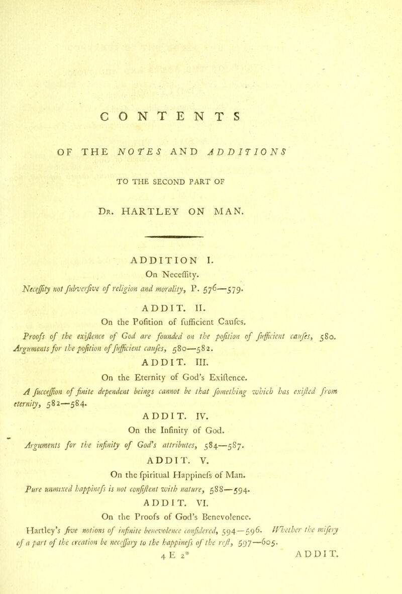 OF THE NOrES AND ADDITIONS TO THE SECOND PART OF Dr. hartley ON MAN. ADDITION I. On Neceffity. Necejfity not fubverfwe of religion and morality, P. 576—579. ADD IT. II. On the Pofition of fufficient Caufes. Proofs of the exijience of God are founded on the pofition of fufficient caufes, 580. Arguments for the pofition of fufficient caufes, 580—582. A D D I T. III. On the Eternity of God’s Exiftence. A fucceffion of finite dependent beings cannot be that fomething which has exified front eternity, 582—584. A D D I T. IV. On the Infinity of God. Arguments for the infinity of God's attributes, 584—587. A D D I T. V. On the fpiritual Happinefs of Man. Pure unmixed happinefs is not confifient with nature, 588—594. A D D I T. VI. On the Proofs of God’s Benevolence. Hartley’^ five notions of infinite benevolence confulered, —59^* M'Tether the mifery of a part of the creation be necejfary to the happinefs of the rcjl, 597—605. 4 E 2* A D D I T.