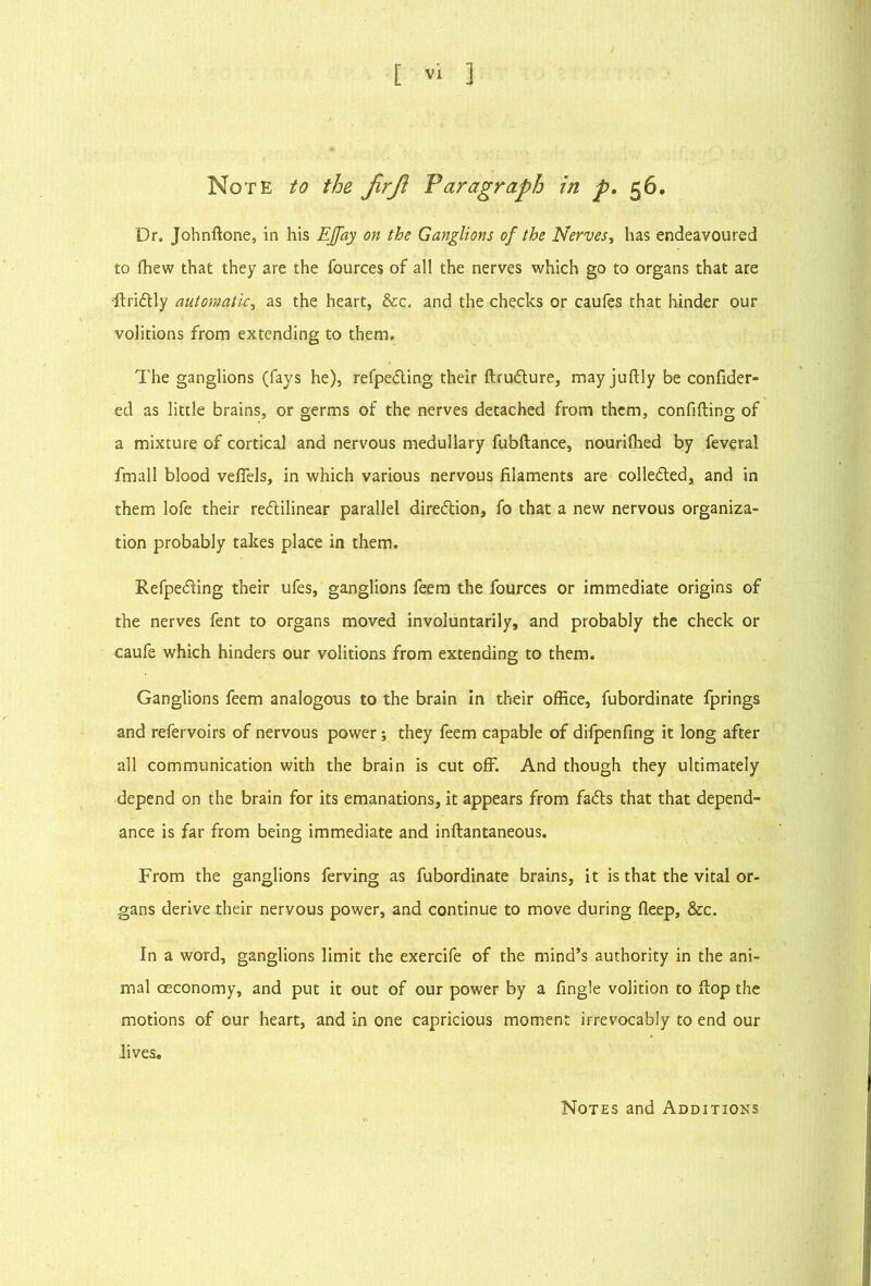 Note to the JirJl Varagraph in p. 56. Dr. Johnftone, in his EJfay on the Ganglions of the Nerves^ has endeavoured to fhew that they are the fources of all the nerves which go to organs that are ■fl:ri6Uy automatic^ as the heart, &c. and the checks or caufes that hinder our volitions from extending to them. The ganglions (fays he), refpeding their ftrudlure, may juftly be confider- ed as little brains, or germs of the nerves detached from them, confiding of a mixture of cortical and nervous medullary fubftance, nourilhed by feveral fmall blood velTels, in which various nervous filaments are collefled, and in them lofe their redilinear parallel diredion, fo that a new nervous organiza- tion probably takes place in them. Refpeding their ufes, ganglions feem the fources or immediate origins of the nerves fent to organs moved involuntarily, and probably the check or caufe which hinders our volitions from extending to them. Ganglions feem analogous to the brain in their office, fubordinate fprings and refervoirs of nervous power; they feem capable of difpenfing it long after all communication with the brain is cut off. And though they ultimately depend on the brain for its emanations, it appears from fads that that depend- ance is far from being immediate and inftantaneous. From the ganglions ferving as fubordinate brains, it is that the vital or- gans derive their nervous power, and continue to move during deep, &c. In a word, ganglions limit the exercife of the mind’s authority in the ani- mal oeconomy, and put it out of our power by a fingle volition to Hop the motions of our heart, and in one capricious moment irrevocably to end our Jives, Notes and Additions