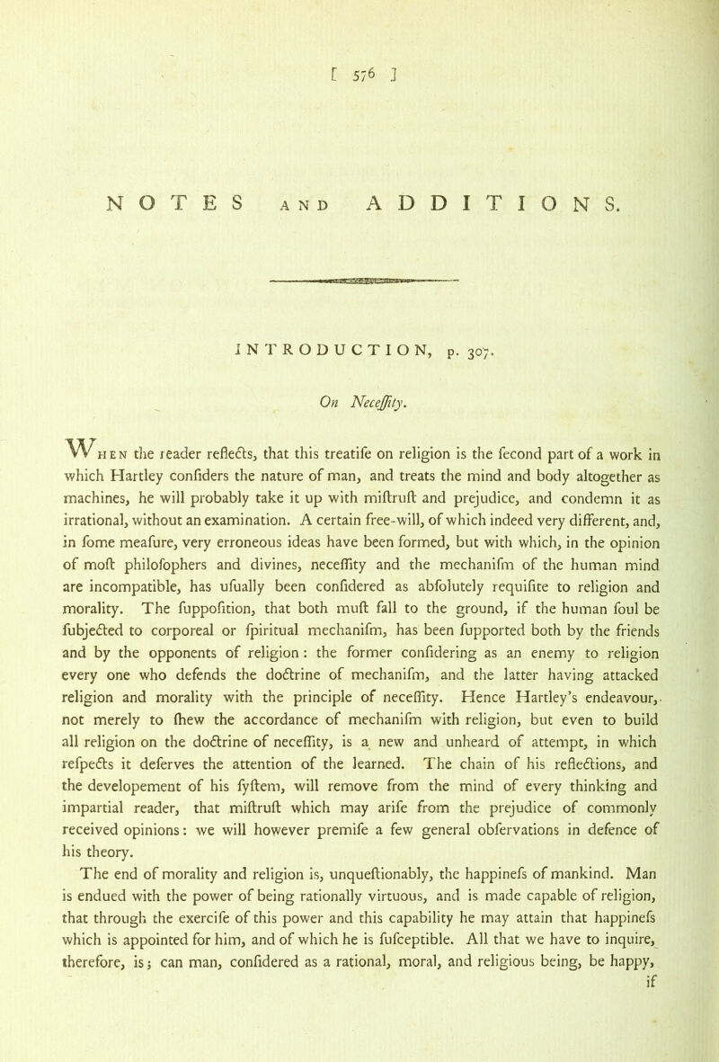 NOTES AND ADDITIONS. INTRODUCTION, p. 307. On Necejfity. WHEN the reader reflects, that this treatife on religion is the fecond part of a work in which Hartley confiders the nature of man, and treats the mind and body altogether as machines, he will probably take it up with miftruft and prejudice, and condemn it as irrational, without an examination. A certain free-will, of which indeed very different, and, in fome meafure, very erroneous ideas have been formed, but with which, in the opinion of moft philofophers and divines, necelTity and the mechanifm of the human mind are incompatible, has ufually been confidered as abfolutely requifite to religion and morality. The fuppofition, that both muft fall to the ground, if the human foul be fubjeded to corporeal or fpiritual mechanifm, has been fupported both by the friends and by the opponents of religion : the former confidering as an enemy to religion every one who defends the dodtrine of mechanifm, and the latter having attacked religion and morality with the principle of neceffity. Hence Hartley’s endeavour,- not merely to Ihew the accordance of mechanifm with religion, but even to build all religion on the dodlrine of necefTity, is a new and unheard of attempt, in which refpedls it deferves the attention of the learned. The chain of his refledtions, and the developement of his fyftem, will remove from the mind of every thinking and impartial reader, that miftruft which may arife from the prejudice of commonly received opinions: we will however premife a few general obfervations in defence of his theory. The end of morality and religion is, unqueftionably, the happinefs of mankind. Man is endued with the power of being rationally virtuous, and is made capable of religion, that through the exercife of this power and this capability he may attain that happinefs which is appointed for him, and of which he is fufceptible. All that we have to inquire, therefore, isj can man, confidered as a rational, moral, and religious being, be happy, if