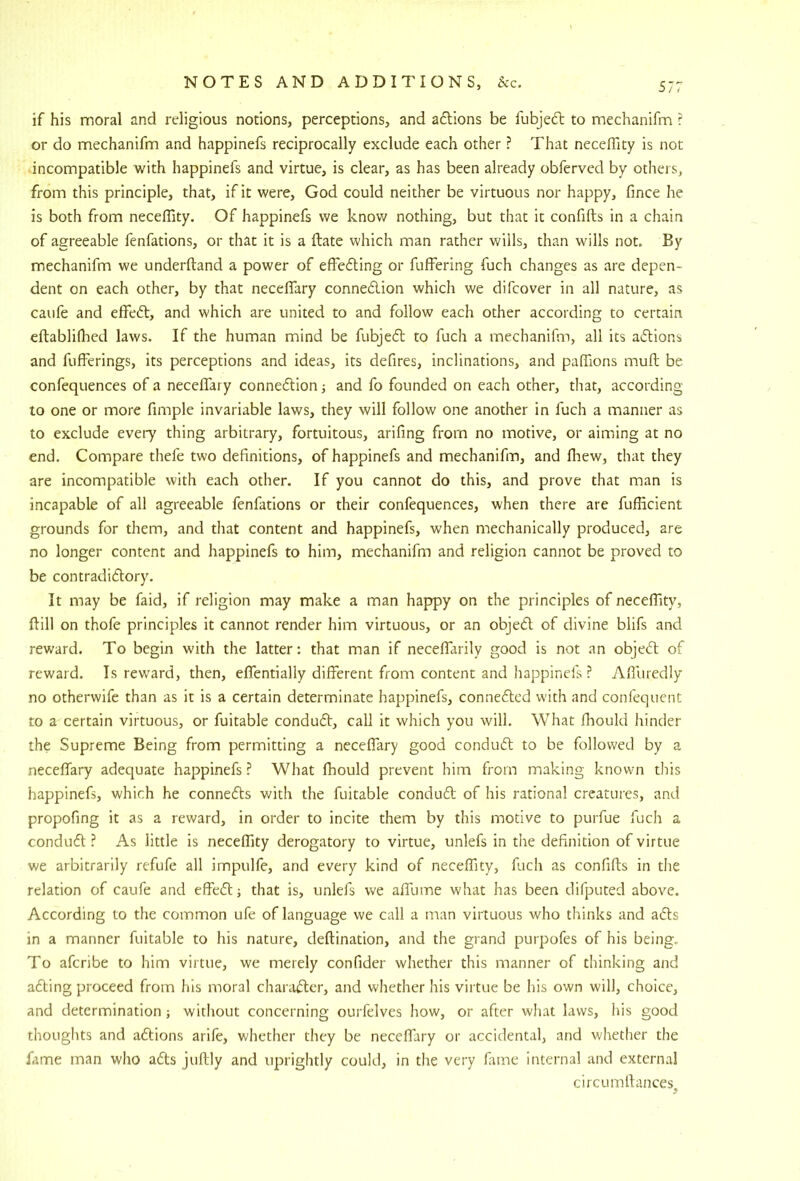 if his moral and religious notions, perceptions, and adions be fubjedl to mechanifm r or do mechanifm and happinefs reciprocally exclude each other ? That neceffity is not incompatible with happinefs and virtue, is clear, as has been already obferved by others, from this principle, that, if it were, God could neither be virtuous nor happy, fince he is both from neceffity. Of happinefs we know nothing, but that it confifts in a chain of agreeable fenfations, or that it is a ftate which man rather wills, than wills not. By mechanifm we underftand a power of effefting or fuffering fuch changes as are depen- dent on each other, by that neceffary connedion which we difcover in all nature, as caufe and effed, and which are united to and follow each other according to certain eftabliffied laws. If the human mind be fubjed to fuch a mechanifm, all its adions and fufferings, its perceptions and ideas, its defires, inclinations, and paffions muft be confequences of a neceffary connedion j and fo founded on each other, that, according to one or more fimple invariable laws, they will follow one another in fuch a manner as to exclude every thing arbitrary, fortuitous, arifing from no motive, or aiming at no end. Compare thefe two definitions, of happinefs and mechanifm, and fhew, that they are incompatible with each other. If you cannot do this, and prove that man is incapable of all agreeable fenfations or their confequences, when there are fufficient grounds for them, and that content and happinefs, when mechanically produced, are no longer content and happinefs to him, mechanifm and religion cannot be proved to be contradidory. It may be faid, if religion may make a man happy on the principles of neceffity, ftill on thofe principles it cannot render him virtuous, or an objed of divine blifs and reward. To begin with the latter: that man if neceffarily good is not an objed of reward. Is reward, then, effentially different from content and happinefs ? Affiiredly no otherwife than as it is a certain determinate happinefs, connedcd with and confequent to a certain virtuous, or fuitable condud, call it which you will. What flaould hinder the Supreme Being from permitting a neceffary good condud to be followed by a neceffary adequate happinefs? What ffiould prevent him from making known this happinefs, which he conneds with the fuitable condud of his rational creatures, and propofing it as a reward, in order to incite them by this motive to purfue fuch a condud ? As little is neceffity derogatory to virtue, unlefs in the definition of virtue we arbitrarily refufe all impulfe, and every kind of neceffity, fuch as confifts in the relation of caufe and effed; that is, unlefs we affume what has been difputed above. According to the common ufe of language we call a man virtuous who thinks and ads in a manner fuitable to his nature, deftination, and the grand purpofes of his being. To afcribe to him virtue, we merely confider whether this manner of thinking and ading proceed from his moral charader, and whether his virtue be his own will, choice, and determination; without concerning ourfelves liow, or after what laws, his good thoughts and adions arife, whether they be neceffary or accidental, and whether the fame man who ads juftly and uprightly could, in the very fame internal and external circumrtances.