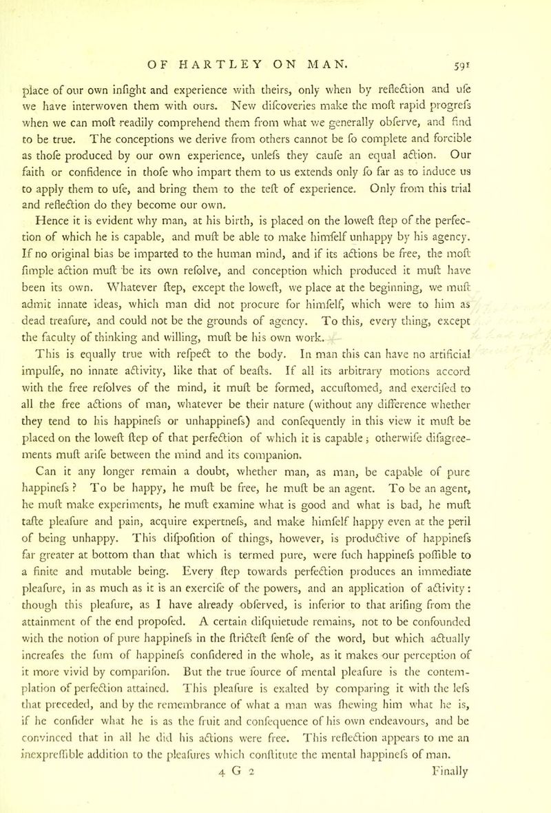place of our own infight and experience with theirs, only when by refleftion and ufe we have interwoven them with ours. New difcoveries make the molt rapid progrefs when we can mofl: readily comprehend them from what v/e generally obferve, and find to be true. The conceptions we derive from others cannot be fo complete and forcible as thofe produced by our own experience, unlefs they caufe an equal aftion. Our faith or confidence in thofe who impart them to us extends only fo far as to induce us to apply them to ufe, and bring them to the tell of experience. Only from this trial and refleflion do they become our own. Hence it is evident why man, at his birth, is placed on the loweft Hep of the perfec- tion of which he is capable, and muft be able to make himfelf unhappy by his agency. If no original bias be imparted to the human mind, and if its adions be free, the moll: fimple adion mull be its own refolve, and conception which produced it muft have been its own. Whatever ftep, except the loweft, we place at the beginning, we muft admit innate ideas, which man did not procure for himfelf, which were to him as dead treafure, and could not be the grounds of agency. To this, every thing, except the faculty of thinking and willing, muft be his own work. This is equally true with refped to the body. In man this can have no artificial impulfe, no innate adivity, like that of beads. If all its arbitrary motions accord with the free refolves of the mind, it muft be formed, accuftomed, and exercifed to all the free adions of man, whatever be their nature (without any difference w'hether they tend to his happinefs or unhappinefs) and confequently in this view it muft be placed on the loweft ftep of that perfedion of which it is capable i otherwife difagree- ments muft arife between the mind and its companion. Can it any longer remain a doubt, whether man, as man, be capable of pure happinefs ? To be happy, he muft be free, he muft be an agent. To be an agent, he muft make experiments, he muft examine what is good and what is bad, he muft tafte pleafure and pain, acquire expertnefs, and make himfelf happy even at the peril of being unhappy. This dilpofition of things, however, is produdive of happinefs far greater at bottom than that which is termed pure, were fuch happinefs polTible to a finite and mutable being. Every ftep towards perfedion produces an immediate pleafure, in as much as it is an exercife of the powers, and an application of adivity: though this pleafure, as I have already obferved, is inferior to that arifing from the attainment of the end propofed. A certain difquietude remains, not to be confounded with the notion of pure happinefs in the ftrideft fenfe of the word, but which adually increafes the fum of happinefs confidercd in the whole, as it makes our perception of it more vivid by comparifon. But the true fource of mental pleafure is the contem- plation of perfedion attained. This pleafure is exalted by comparing it with the lefs that preceded, and by the remembrance of what a man was fhewing him what he is, if he confider what he is as the fruit and confequence of his own endeavours, and be convinced that in all he did his adions were free. This refledion appears to me an inexprefiible addition to the pleafures which conftitute the mental happinefs of man. 4 G 2 Finally