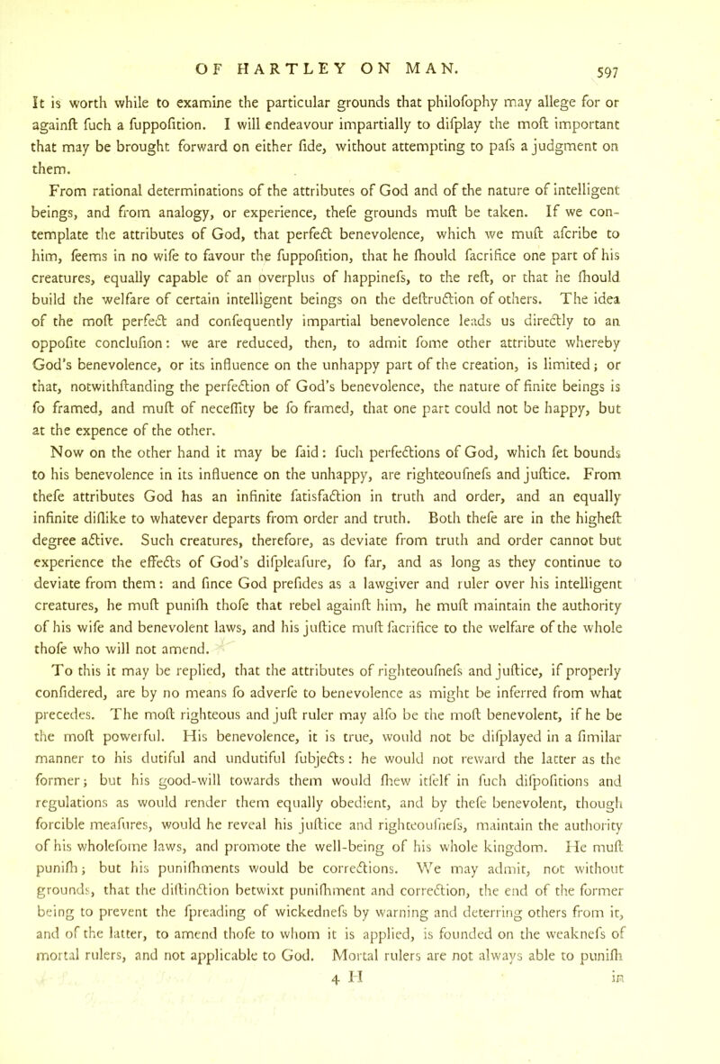 It is worth while to examine the particular grounds that philofophy may allege for or againft fuch a fuppofition. I will endeavour impartially to difplay the moft important that may be brought forward on either fide, without attempting to pafs a judgment on them. From rational determinations of the attributes of God and of the nature of intelligent beings, and from analogy, or experience, thefe grounds mull be taken. If we con- template the attributes of God, that perfed benevolence, which v/e muft afcribe to him, feems in no wife to favour the fuppofition, that he fhould facrifice one part of his creatures, equally capable of an overplus of happinefs, to the reft, or that he ftiould build the welfare of certain intelligent beings on the deftrudion of others. The idea of the moft perfed and confequently impartial benevolence leads us diredly to an. oppofite conclufion; we are reduced, then, to admit fome other attribute whereby God’s benevolence, or its induence on the unhappy part of the creation, is limited; or that, notwithftanding the perfedion of God’s benevolence, the nature of finite beings is fo framed, and muft of neceflity be fo framed, that one part could not be happy, but at the cxpence of the other. Now on the other hand it may be faid: fuch perfedions of God, which fet bounds to his benevolence in its influence on the unhappy, are righteoufnefs and juftice. From thefe attributes God has an infinite fatisfadion in truth and order, and an equally infinite diflike to whatever departs from order and truth. Both thefe are in the higheft degree adive. Such creatures, therefore, as deviate from truth and order cannot but experience the effeds of God’s difpleafure, fo far, and as long as they continue to deviate from them; and fince God prefides as a lawgiver and ruler over his intelligent creatures, he muft punifh thofe that rebel againft him, he muft maintain the authority of his wife and benevolent laws, and his juftice muft facrifice to the welfare of the whole thofe who will not amend. To this it may be replied, that the attributes of righteoufnefs and juftice, if properly confidered, are by no means fo adverfe to benevolence as might be inferred from what precedes. The moft righteous and juft ruler may alfo be the moft benevolent, if he be the moft powerful. His benevolence, it is true, would not be difplayed in a fimilar manner to his dutiful and undutiful fubjeds; he would not reward the latter as the former; but his good-will towards them would fhew itfelf in fuch difpofitions and regulations as would render them equally obedient, and by thefe benevolent, though forcible meafures, would he reveal his juftice and righteoufnefs, maintain the autliority of his wholefome laws, and promote the well-being of his whole kingdom. He muft punifli; but his punifhments would be corredions. We may admit, not without grounds, that the diftindion betwixt punifliment and corredion, the end of the former being to prevent the fpreading of wickednefs by warning and deterring others from it, and of the latter, to amend thofe to whom it is applied, is founded on the weaknefs of mortal rulers, and not applicable to God. Mortal rulers are not always able to punifli 4 FI in