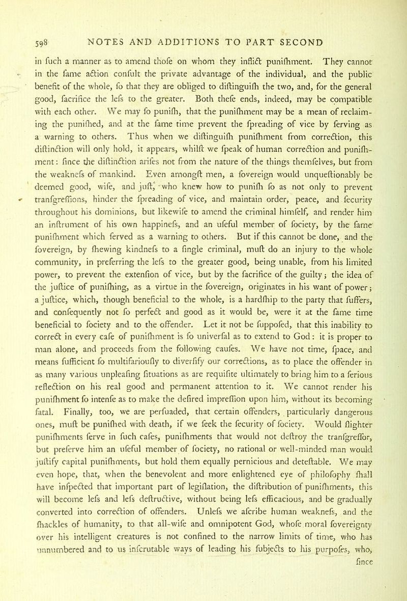 in fuch a manner as to amend thofe on whom they inflift punifhment. They cannot in the fame aftion confult the private advantage of the individual, and the public benefit of the whole, fo that they are obliged to diftinguifh the two, and, for the genera! good, facrifice the lefs to the greater. Both thefe ends, indeed, may be compatible with each other. We may fo punifli, that the punifhment may be a mean of reclaim- ing the punifhed, and at the fame time prevent the fpreading of vice by ferving as a warning to others. Thus when we diftinguifh punifhment from corredlion, this diftincftion will only hold, it appears, whilft we fpeak of human corredlion and punifh- ment; fince the diftinftion arifes not from the nature of the things themfeives, but from the weaknefs of mankind. Even amongft men, a fovereign would unqueftionably be deemed good, wife, and juft,' - who knew how to punifh fo as not only to prevent tranfgrefiions, hinder the fpreading of vice, and maintain order, peace, and fecurity throughout his dominions, but likewife to amend the criminal himfelf, and render him an inftrument of his own happinefs, and an ufeful member of fociety, by the fame punifhment which ferved as a warning to others. But if this cannot be done, and the fovereign, by fhewing kindnefs to a fingle criminal, muft do an injury to the whole community, in preferring the lefs to the greater good, being unable, from his limited power, to prevent the extenfion of vice, but by the facrifice of the guilty; the idea of the juftice of punifhing, as a virtue in the fovereign, originates in his want of power; a juftice, which, though beneficial to the whole, is a hardfhip to the party that fuffers, and confequently not fo perfedl; and good as it would be, were it at the fame time beneficial to fociety and to the offender. Let it not be fuppofed, that this inability to corredt in every cafe of punifhment is fo univerfal as to extend to God; it is proper to man alone, and proceeds from the following caufes. We have not time, fpace, and means fufficient fo multifarioufly to diverfify our correftions, as to place the offender in as many various unpleafing fituations as are requifite ultimately to bring him to a ferious refledtion on his real good and permanent attention to it. We cannot render his punifhment fo intenfe as to make the defired impreftion upon him, without its becoming fatal. Finally, too, we are perfuaded, that certain offenders, particularly dangerous ones, muft be punifhed with death, if we feek the fecurity of fociety. Would flighter punifhments ferve in fuch cafes, punifhments that would not deftroy the tranfgreffor, but preferve him an ufeful member of fociety, no rational or well-minded man would juftify capital punifhments, but hold them equally pernicious and deteftable. We may even hope, that, when the benevolent and more enlightened eye of philofophy fhall have infpedled that important part of legiflation, the diftribution of punifhments, this will become lefs and lefs deftrudlive, without being lefs efficacious, and be gradually converted into corredlion of offenders. Unlefs we aferibe human weaknefs, and the fhackles of humanity, to that all-wife and omnipotent God, whofe.moral fovereignty over his intelligent creatures is not confined to the narrow limits of time, who has unnumbered and to us infcrutable ways of leading his fubjedls to his purpofes, who, fince