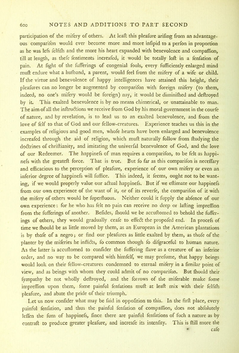 participation of the mifery of others. At lead this pleafure arifing from an advantage- ous comparifon would ever become more and more infipid to a perfon in proportion as he was lefs felfifh and the more his heart expanded with benevolence and companion, till at length, as thefe fentiments increafed, it would be totally loft in a fenfation of pain. At fight of the fufFerings of congenial fouls, every fufficiently enlarged mind muft endure what a hufband, a parent, would feel from the mifery of a wife or child. If the virtue and benevolence of happy intelligences have attained this height, their pleafures can no longer be augmented by comparifon with foreign mifery (to them, indeed, no one’s mifery would be foreign) nay, it would be diminifhed and deftroyed by it. This exalted benevolence is by no means chimerical, or unattainable to man. The aim of all the inftrudions we receive from God by his moral government in the courfe of nature, and by revelation, is to lead us to an exalted benevolence, and from the love of felf to that of God and our fellow-creatures. Experience teaches us this in the examples of religious and good men, whofe hearts have been enlarged and benevolence increafed through the aid of religion, which muft naturally follow from ftudying the doftrines of chriftianity, and imitating the univerfal benevolence of God, and the love of our Redeemer. The happinefs of man requires a comparifon, to be felt as happi- nefs with the greateft force. That is true. But fo far as this comparifon is neceffary and efficacious to the perception of pleafure, experience of our own mifery or even an inferior degree of happinefs will fuffice. This indeed, it feems, ought not to be want- ing, if we would properly value our aftual happinefs. But if we eftimate our happinefs from our own experience of the want of it, or of its reverfe, the comparifon of it with the mifery of others would be fuperfluous. Neither could it fupply the abfence of our own experience; for he who has felt no pain can receive no deep or lafting impreffion from the fufferings of another. Befides, Ihould we be accuftomed to behold the fuffer- ings of others, they would gradually ceafe to effefl the propofed end. In procefs of time we ffiould be as little moved by them, as an European in the American plantations is by thofe of a negro j or find our pleafures as little exalted by them, as thofe of the planter by the miferies he inflifts, fo common though fo difgraceful to human nature. As the latter is accuftomed to confider the fuffering flave as a creature of an inferior order, and no way to be compared with himfelf, we may prefume, that happy beings would look on their fellow-creatures condemned to eternal mifery in a fimilar point of view, and as beings with whom they could admit of no comparifon. But ffiould their fympathy be not wholly deftroyed, and the forrows of the miferable make fome impreffion upon them, fome painful fenfations muft: at leaft mix with their felfifli pleafure, and abate the pride of their triumph. Let us now confider what may be faid in oppofition to this. In the firft place, every painful fenfation, and thus the painful fenfation of compaffion, does not abfolutely leffen the fum of happinefs, fince there are painful fenfations of fuch a nature as by contrail to produce greater pleafure, and increafe its intenfity. This is Hill more the • cafe