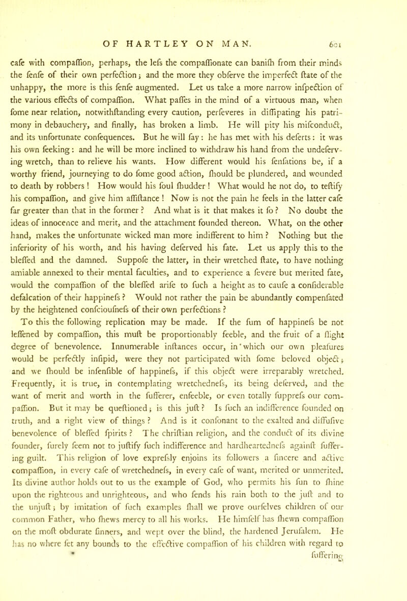 cafe with compafliorij perhaps, the lefs the compafllonate can banifh from their minds the fenfe of their own perfedion 3 and the more they obferve the imperfed ftate of the unhappy, the more is this fenfe augmented. Let us take a more narrow infpedion of the various effeds of compaffion. What pafles in the mind of a virtuous man, when fome near relation, notwithftanding every caution, perfeveres in difTipating his patri- mony in debauchery, and finally, has broken a limb. He will pity his mifcondud, and its unfortunate confequences. But he will fay ; he has met with his deferts: it was his own feeking: and he will be more inclined to withdraw his hand from the undeferv- ing wretch, than to relieve his wants. How different would his fenfations be, if a worthy friend, journeying to do fome good adion, fliould be plundered, and wounded to death by robbers! How would his foul fhudder ! What would he not do, to teftify his companion, and give him afiiftance ! Now is not the pain he feels in the latter cafe far greater than that in the former ? And what is it that makes it fo ? No doubt the ideas of innocence and merit, and the attachment founded thereon. What, on the other hand, makes the unfortunate wicked man more indifferent to him ? Nothing but the inferiority of his worth, and his having deferved his fate. Let us apply this to the bleffed and the damned. Suppofe the latter, in their wretched ftate, to have nothing amiable annexed to their mental faculties, and to experience a fevere but merited fate, would the compaffion of the bleffed arife to fuch a height as to caufe a confiderable defalcation of their happinefs ? Would not rather the pain be abundantly compenfated by the heightened confeioufnefs of their own perfections ? To this the following replication may be made. If the fum of happinefs be not ieffened by compaffion, this muft be proportionably feeble, and the fruit of a flight degree of benevolence. Innumerable inftances occur, in’which our own pleafures would be perfectly infipid, were they not participated with fome beloved objeCtj and we fhould be infenfible of happinefs, if this objeCt w-ere irreparably wretched. Frequently, it is true, in contemplating wretchednefs, its being deferved, and the want of merit and worth in the fufferer, enfeeble, or even totally fupprefs our com- paffion. But it may be queftioned; is this juft ? Is fuch an indifference founded on truth, and a right view of things ? And is it confonant to the exalted and diffufive benevolence of bleffed fpirits ? The chriftian religion, and the conduCt of its divine founder, furely feem not to juftify fuch indifference and hardheartednefs againft fulfer- ing guilt. This religion of love exprefsly enjoins its followers a finccre and aClivc compaffion, in every cafe of wretchednefs, in every cafe of want, merited or unmerited. Its divine author holds out to us the example of God, who permits his fun to fliine upon the righteous and unrighteous, and who fends his rain both to the juft and to the unjuft; by imitation of fuch examples fiiall we prove ourfelves children of our common Father, who fhews mercy to all his works. He himfelf has fbewn compaffion on the moft obdurate finners, and wept over the blind, the hardened Jerufalem. FIc has no where fet any bounds to the effeClive compaffion of his children with regard to * fuffering