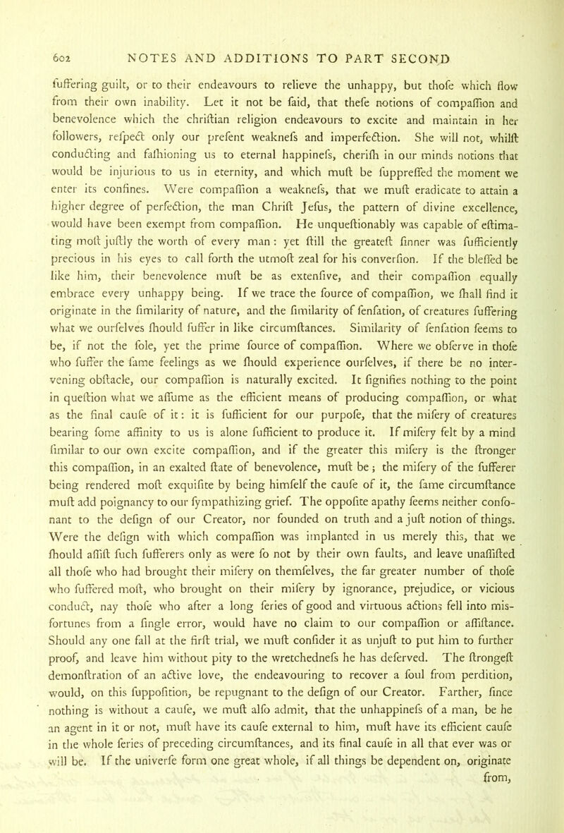 liiffering guilt, or to their endeavours to relieve the unhappy, but thofe which flow from their own inability. Let it not be faid, that thefe notions of compaflion and benevolence which the chriftian religion endeavours to excite and maintain in her followers, refped only our prefent weaknefs and imperfedtion. She will not, whilft conducting and fafliioning us to eternal happinefs, cherifli in our minds notions that would be injurious to us in eternity, and which muft be fupprefied the moment we enter its confines. Were compalTion a weaknefs, that we muft eradicate to attain a higher degree of perfection, the man Chrift Jefus, the pattern of divine excellence, would have been exempt from companion. He unqueftionably was capable of eftima- ting molljuftly the worth of every man; yet ftill the greateft finner was fufficiently precious in his eyes to call forth the utmoft zeal for his converfion. If the bleficd be like him, their benevolence muft be as extenfive, and their compaflion equally embrace every unhappy being. If we trace the fource of compaflion, we ihall find it originate in the fimilarity of nature, and the fimilarity of fenfation, of creatures fuffering what we ourfelves fhould fufter in like circumftances. Similarity of fenfation feems to be, if not the foie, yet the prime fource of compaflion. Where we obferve in thofe who fufier the fame feelings as W'e fhould experience ourfelves, if there be no inter- vening obftacle, our compaflion is naturally excited. It fignifies nothing to the point in queftion what we aflfume as the efficient means of producing compaflion, or what as the final caufe of it: it is fufficient for our purpofe, that the mifery of creatures bearing fome affinity to us is alone fufficient to produce it. If mifery felt by a mind fimilar to our own excite compaflion, and if the greater this mifery is the ftronger this compaflion, in an exalted ftate of benevolence, muft be; the mifery of the fufFerer being rendered moft exquifite by being himfelf the caufe of it, the fame circumftance muft add poignancy to our fympathizing grief. The oppofite apathy feems neither confo- nant to the defign of our Creator, nor founded on truth and a juft notion of things. Were the defign with which compaflion was implanted in us merely this, that we fhould affift fuch fuflerers only as were fo not by their own faults, and leave unafllfted all thofe who had brought their mifery on themfelves, the far greater number of thofe who fuffered moft, who brought on their mifery by ignorance, prejudice, or vicious condudl, nay thofe who after a long feries of good and virtuous adlions fell into mis- fortunes from a Angle error, would have no claim to our compaflion or afllftance. Should any one fall at the firft trial, we muft confider it as unjuft to put him to further proof, and leave him without pity to the wretchednefs he has deferved. The ftrongeft demonftration of an adlive love, the endeavouring to recover a foul from perdition, would, on this fuppofition, be repugnant to the defign of our Creator. Farther, fince nothing is without a caufe, we muft alfo admit, that the unhappinefs of a man, be he an agent in it or not, muft have its caufe external to him, muft have its efficient caufe in the whole feries of preceding circumftances, and its final caufe in all that ever was or will be. If the univerfe form one great whole, if all things be dependent on, originate from,