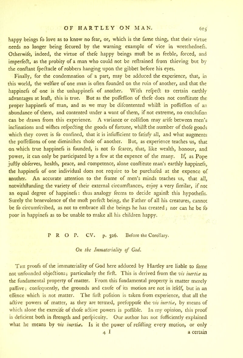 happy beings fo love as to know no fear, or, which is the fame thing, that their virtue needs no longer being fecured by the warning example of vice in wretchednefs. Otherwife, indeed, the virtue of thefe happy beings muft be as feeble, forced, and imperfed, as the probity of a man who could not be reftrained from thieving but by the conftant fpedacle of robbers hanging upon the gibbet before his eyes. Finally, for the condemnation of a part, may be adduced the experience, that, in this world, the welfare of one man is often founded on the ruin of another, and that the happinefs of one is the unhappinefs of another. With refpecEt to certain earthly- advantages at lead, this is true. But as the pofleflion of thefe does not conftitute the proper happinefs of man, and as we may be difcontented whilft in pofleflion of an abundance of them, and contented under a want of them, if not extreme, no conclufion can be drawn from this experience. A variance or collifion may arife between men’s inclinations and wiflbes refpe6ting the goods of fortune, whilft the number of thofe goods which they covet is fo confined, that it is infufficient to fatisfy all, and what augments the poflTeflions of one diminifhes thofe of another. But, as experience teaches us, that on which true happinefs is founded, is not fo fcarce, that, like wealth, honour, and power, it can only be participated by a few at the expence of the many. If, as Pope juftly obferves, health, peace, and competence, alone conftitute man’s earthly happinefs, the happinefs of one individual does not require to be purchafed at the expence of another. An accurate attention to the frame of men’s minds teaches us, that all, notwithftanding the variety of their external circumftances, enjoy a very fimilar, if not an equal degree of happinefs: thus analogy feems to decide againft this hypothefis. Surely the benevolence of the moft perfeft being, the Father of all his creatures, cannot be fo circumfcribed, as not to embrace all the beings he has created; nor can he be lb poor in happinefs as to be unable to make all his children happy. PROP. CV. p. 326. Before the Corollary. 0« Immateriality of God. The proofs of the immateriality of God here adduced by Hartley are liable to fome not unfounded objedions; particularly the firft. This is derived from the vis inertia as the fundamental property of matter. From this fundamental property is matter merely palTive; confequently, the grounds and caufe of its motion are not in itfelf, but in an eflTence which is not matter. The firft pofition is taken from experience, that all the aftive powers of matter, as they are termed, preluppofe the vis inertiay by means of which alone the exercife of thofe aftive powers is polTible. In my opinion, this proof is deficient both in ftrength and perfpicuity. Our author has not fufficiently explained what he means by vis inertia. Is it the power of refilling every motion, or only 4 I a certain
