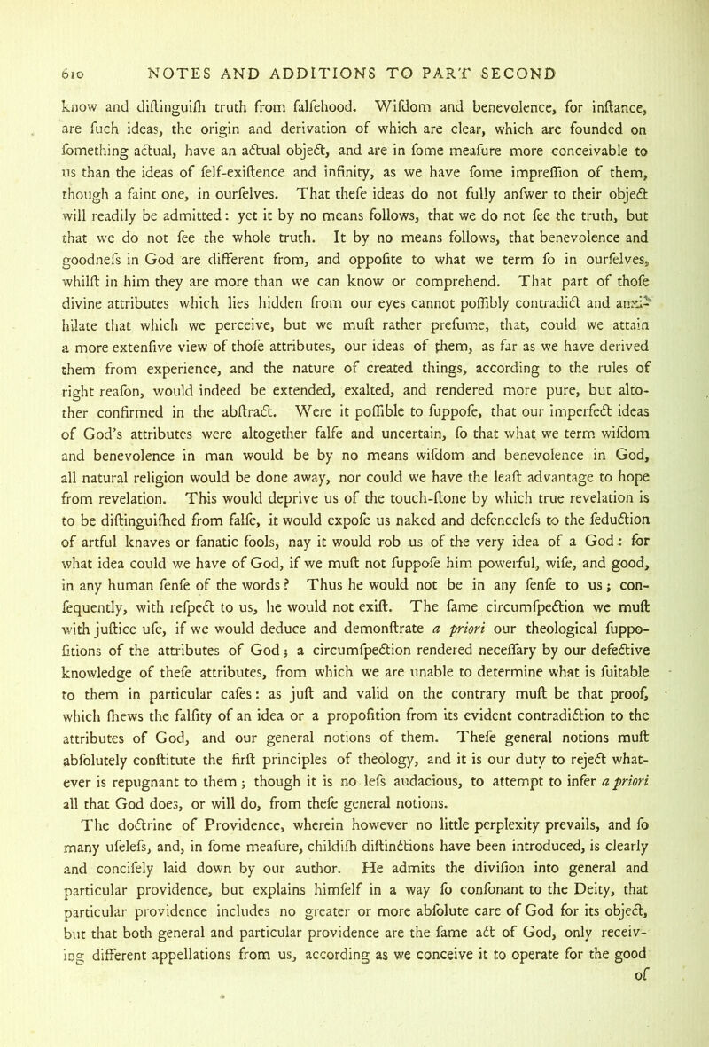 know and diftinguilh truth from falfehood. Wifdom and benevolence, for inftance, are fuch ideas, the origin and derivation of which are clear, which are founded on fomething aftual, have an adlual objedl, and are in fome meafure more conceivable to us than the ideas of felf-exiftence and infinity, as we have fome impreflion of them, though a faint one, in ourfelves. That thefe ideas do not fully anfwer to their objeft will readily be admitted: yet it by no means follows, that we do not fee the truth, but that we do not fee the whole truth. It by no means follows, that benevolence and goodnefs in God are different from, and oppofite to what we term fo in ourfelves, whilfl in him they are more than we can know or comprehend. That part of thofe divine attributes which lies hidden from our eyes cannot pofiibly contradidl and anni- hilate that which we perceive, but we muff rather prefuine, that, could we attain a more extenfive view of thofe attributes, our ideas of fhem, as far as we have derived them from experience, and the nature of created things, according to the rules of right reafon, would indeed be extended, exalted, and rendered more pure, but alto- ther confirmed in the abflracff. Were it poffible to fuppofe, that our imperfedt ideas of God’s attributes were altogether falfe and uncertain, fo that what we term, wifdom and benevolence in man would be by no means wifdom and benevolence in God, all natural religion would be done away, nor could we have the leafl advantage to hope from revelation. This would deprive us of the touch-ftone by which true revelation is to be diflinguifhed from falfe, it would expofe us naked and defencelefs to the fedudlion of artful knaves or fanatic fools, nay it would rob us of the very idea of a God .: for what idea could we have of God, if we muff not fuppofe him powerful, wife, and good, in any human fenfe of the words? Thus he would not be in any fenfe to us; con- fequently, with refpedt to us, he would not exift. The fame circumfpeftion we muft with juftice ufe, if we would deduce and demonftrate a p-iori our theological fuppo- fitions of the attributes of God; a circumfpeftion rendered neceffary by our defedlive knowledge of thefe attributes, from which we are unable to determine what is fuitable to them in particular cafes: as juft and valid on the contrary muft be that proofs which fhews the falfity of an idea or a propofition from its evident contradiftion to the attributes of God, and our general notions of them. Thefe general notions muft abfolutely conftitute the firft principles of theology, and it is our duty to rejedl what- ever is repugnant to them ; though it is no lefs audacious, to attempt to infer a priori all that God does, or will do, from thefe general notions. The dodtrine of Providence, wherein however no little perplexity prevails, and fo many ufelefs, and, in fome meafure, childifh diftindtions have been introduced, is clearly and concifely laid down by our author. He admits the divifion into general and particular providence, but explains himfelf in a way fo confonant to the Deity, that particular providence includes no greater or more abfolute care of God for its objedl, but that both general and particular providence are the fame adl of God, only receiv- ing different appellations from us, according as we conceive it to operate for the good of