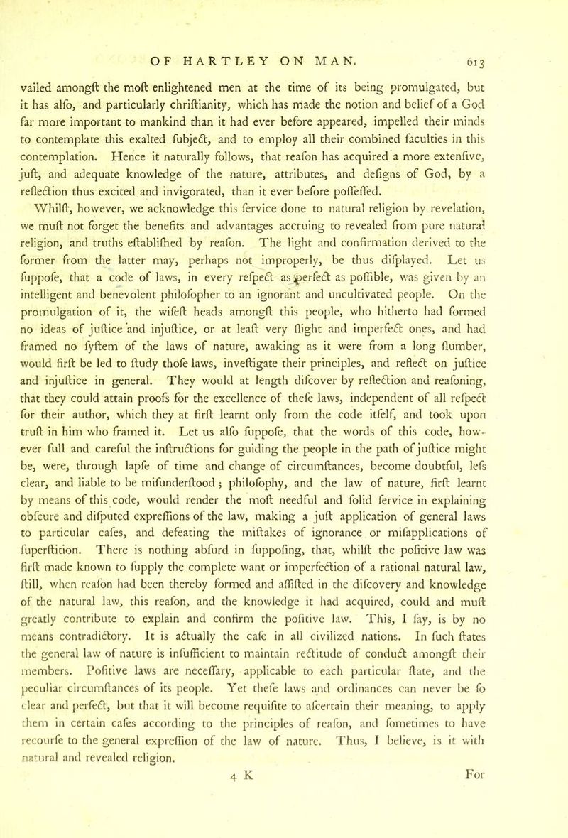 vailed amongft the moft enlightened men at the time of its being promulgated, but it has allb, and particularly chriftianity, which has made the notion and belief of a God far more important to mankind than it had ever before appeared, impelled their minds to contemplate this exalted fubje6t, and to employ all their combined faculties in this contemplation. Hence it naturally follows, that reafon has acquired a more extenfivc, juft, and adequate knowledge of the nature, attributes, and defigns of God, by a refledion thus excited and invigorated, than it ever before poflefled. Whilft, however, we acknowledge this fervice done to natural religion by revelation, we muft not forget the benefits and advantages accruing to revealed from pure natural religion, and truths eftablifhed by reafon. The light and confirmation derived to the former from the latter may, perhaps not improperly, be thus difplayed. Let us fuppofe, that a code of laws, in every refpedl as ^jerfecft as poftible, was given by an intelligent and benevolent philofopher to an ignorant and uncultivated people. On the promulgation of it, the wifeft heads amongft this people, who hitherto had formed no ideas of juftice ’and injuftice, or at leaft very flight and imperfefl ones, and had framed no fyftem of the laws of nature, awaking as it were from a long flumber, would firft be led to ftudy thofe laws, inveftigate their principles, and refledt on juftice and injuftice in general. They would at length difcover by refledlion and reafoning, that they could attain proofs for the excellence of thefe laws, independent of all refpecft for their author, which they at firft learnt only from the code itfelf, and took upon truft in him who framed it. Let us alfo fuppofe, that the words of this code, hov/- ever full and careful the inftru6tions for guiding the people in the path of juftice might be, were, through lapfe of time and change of circumftances, become doubtful, lefs clear, and liable to be mifunderftood ; philofophy, and the law of nature, firft learnt by means of this code, would render the moft needful and folid fervice in explaining obfcure and difputed expreflions of the law, making a juft application of general laws to particular cafes, and defeating the miftakes of ignorance or mifapplications of fuperftition. There is nothing abfurd in fuppofing, that, whilft the pofitive law was firft made known to fupply the complete want or imperfedion of a rational natural law, ftill, when reafon had been thereby formed and alfifted in the difcovery and knowledge of the natural law, this reafon, and the knov»?ledge it had acquired, could and muft greatly contribute to explain and confirm the pofitive law. This, I fay, is by no means contradicftory. It is actually the cafe in all civilized nations. In fuch ftatcs the general law of nature is infufficient to maintain reditude of condudl amongft their members. Pofitive laws are neceffary, applicable to each particular ftate, and the peculiar circumftances of its people. Yet thefe laws and ordinances can never be fo clear and perfecft, but that it will become requifite to afcertain their meaning, to apply them in certain cafes according to the principles of reafon, and fometimes to have recoilrfe to the general expreflion of the law of nature. Thus, I believe, is it with natural and revealed religion. 4 K For