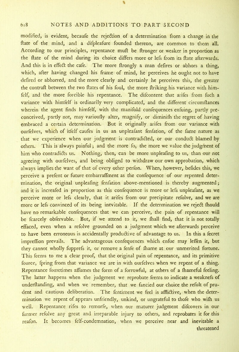 modified, is evident, becaufe the rejedion of a determination from a change in the ftate of the mind, and a difpleafure founded thereon, are common to them all. According to our principles, repentance muft be ftronger or weaker in proportion as the ftate of the mind during its choice differs more or lefs from its ftate afterwards. And this is in effed the cafe. The more ftrongly a man defires or abhors a thing, which, after having changed his frame of mind, he perceives he ought not to have defired or abhorred, and the more clearly and certainly he perceives this, the greater the contrail between the two Hates of his foul, the more ftriking his variance with him- felf, and the more forcible his repentance. The difcontent that arifes from fuch a variance with himfelf is ordinarily very complicated, and the different circumftances wherein the agent finds himfelf, with the manifold confequences enfuing, partly pre- conceived, partly not, may varioufly alter, magnify, or diminilh the regret of having embraced a certain determination. But it originally arifes from our variance with ourfelves, which of itfelf caufes in us an unpleafanc fenfation, of the fame nature as that we experience when our judgment is contradided, or our condud blamed by others. This is always painful j and the more fo, the more we value the judgrrient of him who contradids us. Nothing, then, can be more unpleafing to us, than our not agreeing with ourfelves, and being obliged to withdraw our own approbation, which always implies the want of that of every other perfon. When, however, befides this, we perceive a prefent or future embarraflment as the confequence of our repented deter- mination, the original unpleafing fenfation above-mentioned is thereby augmented; and it is increafed in proportion as this confequence is more or lefs unpleafant, as we perceive more or lefs clearly, that it arifes from our precipitate refolve, and we are more or lefs convinced of its being inevitable. If the determination we rejed Ihould have no remarkable confequences that we can perceive, the pain of repentance will be fcarcely obfervable. But, if we attend to it, we fhall find, that it is not totally effaced, even when a refolve grounded on a judgment which we afterwards perceive to have been erroneous Is accidentally produdive of advantage to us. In this a fecret impreffion prevails. The advantageous confequences which enfue may leflen it, but they cannot wholly fupprefs it, or remove a fenfe of Ihame at our unmerited fortune. This feems to me a clear proof, that the original pain of repentance, and its primitive fource, fpring from that variance we are in with ourfelves when we repent of a thing. Repentance fometimes aflumes the form of a forrowful, at others of a Ihameful feeling. The latter happens when the judgment we reprobate feems to indicate a weaknefs of underftanding, and when we remember, that we fancied our choice the refult of pru- dent and cautious deliberation. The fentiment we feel is afflidive, when the deter- mination we repent of appears unfriendly, unkind, or ungrateful to thofe who wilh us well. Repentance rifes to remorfe, v/hen our maturer judgment difcovers in our former refolve any great and irreparable injury to others, and reprobates it for this reafon. It becomes felf-condemnation, when we perceive near and inevitable a threatened