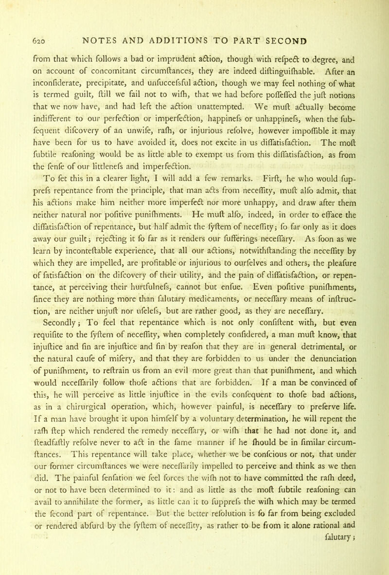from that which follows a bad or imprudent adion, though with refpefl to degree, and on account of concomitant circumftances, they are indeed diftinguifhable. After an inconfiderate, precipitate, and unfuccefsful adion, though we may feel nothing of what is termed guilt, ftill we fail not to wifh, that we had before polTeffed the juft notions that we now have, and had left the adion unattempted. We muft adually become indifferent to our perfe6tion or imperfeftion, happinefs or unhappinefs, when the fub- fequent difcovery of an unwife, rafti, or injurious refolve, however impoffible it may have been for us to have avoided it, does not excite in us diffatisfadion. The moft fubtile reafoning would be as little able to exempt us from this diffatisfadtion, as from the fenfe of our littlenefs and imperfeffion. To fet this in a clearer light, I will add a few remarks. Firft, he who would fup- prefs repentance from the principle, that man afts from neceftity, muft alfo admit, that his aftions make him neither more imperfeft nor more unhappy, and draw after them neither natural nor pofitive puniftiments. He muft alfo, indeed, in order to efface the diffatisfadtion of repentance, but half admit the fyftem of neceffityj fo far only as it does away our guilt rejedling it fo far as it renders our fufferings neceffary. As foon as we learn by inconteftable experience, that all our adlions, notwithftanding the neceftity by which they are impelled, are profitable or injurious to ourfelves and others, the pleafure of fatisfadlion on the difcovery of their utility, and the pain of diffatisfadtion, or repen- tance, at perceiving their hurtfulnefs, cannot but enfue. Even pofitive punifhments, fince they are nothing more than falutary medicaments, or neceffary means of inftruc- tion, are neither unjuft nor ufelefs, but are rather good, as they are neceffary. Secondly; To feel that repentance which is not only confiftent with, but even requifite to the fyftem of neceffity, when completely confidered, a man muft know, that injuftice and fin are injuftice and fin by reafon that they are in general detrimental, or the natural caufe of mifery, and that they are forbidden to us under the denunciation of punifhment, to reftrain us from an evil more great than that punifliment, and which would neceffarily follow thofe adlions that are forbidden. If a man be convinced of this, he will perceive as little injuftice in the evils confequent to thofe bad adlions, as in a chirurgical operation, which, however painful, is neceffary to preferve life. If a man have brought it upon himfelf by a voluntary determination, he will repent the rafh ftep which rendered the remedy neceffary, or wifh that he had not done it, and fteadfaftly refolve never to adl in the fame manner if he fhould be in fimilar circum- ftances. This repentance will take place, whether we be confcious or not, that under our former circumftances we were neceffarily impelled to perceive and think as we then did. The painful fenfation we feel forces the wifh not to have committed the rafh deed, or not to have been determined to it: and as little as the moft fubtile reafoning can avail to annihilate the former, as little can it to fupprefs the wifh which may be termed the fecond part of repentance. But the better refolution is fo far from being excluded or rendered abfurd by the fyftem of neceffity, as rather to be from it alone rational and falutary;