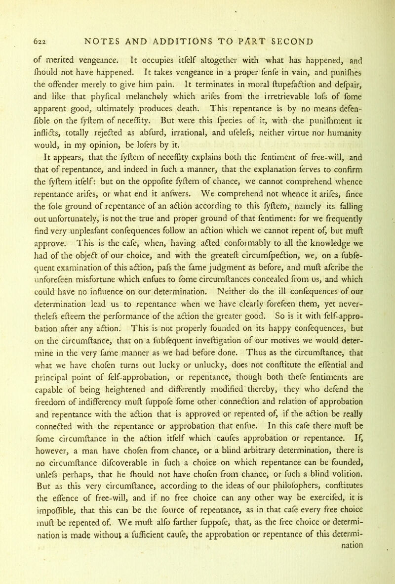 of merited vengeance. It occupies itfelf altogether with what has happened, and fhould not have happened. It takes vengeance in a proper fenfe in vain, and punilhes the offender merely to give him pain. It terminates in moral ftupefaftion and defpair, and like that phyfical melancholy which arifes from the irretrievable lofs of fbme apparent good, ultimately produces death. This repentance is by no means defen- fible on the fyflem of neceffity. But were this fpecies of it, with the punifhment it inflicts, totally rejedted as abfurd, irrational, and ufelefs, neither virtue nor humanity would, in my opinion, be lofers by it. It appears, that the fyftem of neceffity explains both the fentiment of free-will, and that of repentance, and indeed in fuch a manner, that the explanation ferves to confirm the fyflem itfelf: but on the oppofite fyflem of chance, we cannot comprehend whence repentance arifes, or what end it anfwers. We comprehend not whence it arifes, fince the foie ground of repentance of an adlion according to this fyflem, namely its falling out unfortunately, is not the true and proper ground of that fentiment: for we frequently find very unpleafant confequences follow an adlion which we cannot repent of, but mufl approve. This is the cafe, when, having adled conformably to all the knowledge we had of the objedl of our choice, and with the greatefl circumfpedlion, we, on a fubfe- quent examination of this adlion, pafs the fame judgment as before, and mufl afcribe the unforefeen misfortune which enfues to fome circumflances concealed from us, and which could have no influence on our determination. Neither do the ill confequences of our determination lead us to repentance when we have clearly forefeen them, yet never- thelefs efleem the performance of the aflion the greater good. So is it with felf-appro- bation after any a<5tion. This is not properly founded on its happy confequences, but on the circumflance, that on a fubfequent invefligation of our motives we would deter- mine in the very fame manner as we had before done. Thus as the circumflance, that what we have chofen turns out lucky or unlucky, does not conflitute the eflential and principal point of felf-approbation, or repentance, though both thefe fentiments are capable of being heightened and differently modified thereby, they who defend the freedom of indifferency mufl fuppofe fome other connexion and relation of approbation and repentance vAth the adlion that is approved or repented of, if the aflion be really connedled with the repentance or approbation that enfue. In this cafe there mufl be fome circumflance in the adlion itfelf which caufes approbation or repentance. If, however, a man have chofen from chance, or a blind arbitrary determination, there is no circumflance difcoverable in fuch a choice on which repentance can be founded, unlefs perhaps, that he fhould not have chofen from chance, or fuch a blind volition. But as this very circumflance, according to the ideas of our philofophers, conflitutes the effence of free-will, and if no free choice can any other way be exercifed, it is impoffible, that this can be the fource of repentance, as in that cafe every free choice mufl be repented of. We mufl alfo farther fuppofe, that, as the free choice or determi- nation is made without a fufficient caufe, the approbation or repentance of this determi- nation