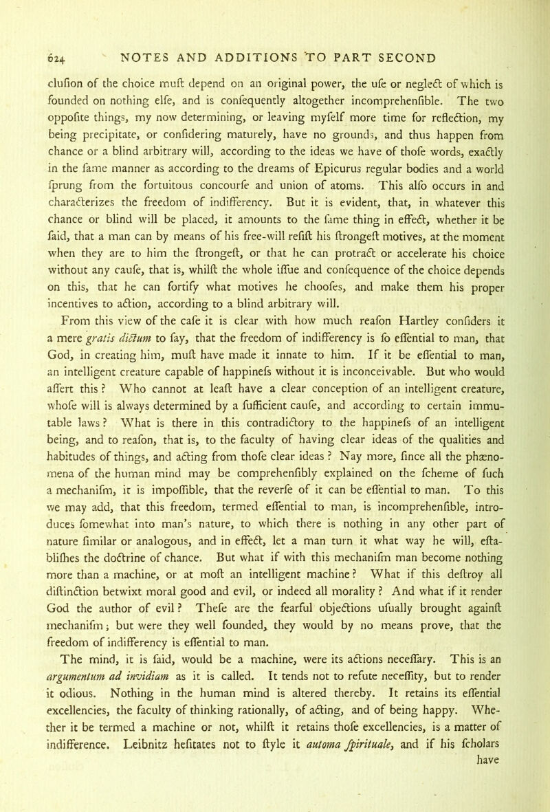 clufion of the choice muft depend on an original power, the ufe or negledl of which is founded on nothing elfe, and is confequently altogether incomprehenfible. The two oppofite things, my now determining, or leaving myfelf more time for refledion, my being precipitate, or confidering maturely, have no grounds, and thus happen from chance or a blind arbitrary will, according to the ideas we have of thofe words, exadly in the fame manner as according to the dreams of Epicurus regular bodies and a world fprung from the fortuitous concourfe and union of atoms. This alfo occurs in and charaderizes the freedom of indifferency. But it is evident, that, in whatever this chance or blind will be placed, it amounts to the fame thing in effed, whether it be faid, that a man can by means of his free-will refill his ftrongeft motives, at the moment when they are to him the ftrongeft, or that he can protrad or accelerate his choice without any caufe, that is, whilft the whole iflue and confequence of the choice depends on this, that he can fortify what motives he choofes, and make them his proper incentives to adion, according to a blind arbitrary will. From this view of the cafe it is clear with how much reafon Hartley confiders it a mere gratis di5lum to fay, that the freedom of indifferency is fo effential to man, that God, in creating him, muft have made it innate to him. If it be effential to man, an intelligent creature capable of happinefs without it is inconceivable. But who would affert this ? Who cannot at leaft have a clear conception of an intelligent creature, whofe will is always determined by a fufficient caufe, and according to certain immu- table laws ? What is there in this contradidory to the happinefs of an intelligent being, and to reafon, that is, to the faculty of having clear ideas of the qualities and habitudes of things, and ading from thofe clear ideas ? Nay more, fince all the phasno- mena of the human mind may be comprehenfibly explained on the fcheme of fuch a mechanifm, it is impoffible, that the reverfe of it can be effential to man. To this we may add, that this freedom, termed effential to man, is incomprehenfible, intro- duces fomewhat into man’s nature, to which there is nothing in any other part of nature fimilar or analogous, and in effed, let a man turn it what way he will, efta- bliflies the dodrine of chance. But what if with this mechanifm man become nothing more than a machine, or at moft an intelligent machine ? What if this deftroy all diftindion betwixt moral good and evil, or indeed all morality ? And what if it render God the author of evil ? Thefe are the fearful objedions ufually brought againft mechanifm; but were they well founded, they would by no means prove, that the freedom of indifferency is eflential to man. The mind, it is faid, would be a machine, were its adions neceffary. This is an argumentum ad invidiam as it is called. It tends not to refute neceffity, but to render it odious. Nothing in the human mind is altered thereby. It retains its effential excellencies, the faculty of thinking rationally, of ading, and of being happy. Whe- ther it be termed a machine or not, whilft it retains thofe excellencies, is a matter of indifference. Leibnitz hefitates not to ftyle it automa Jpritmkj and if his fcholars have