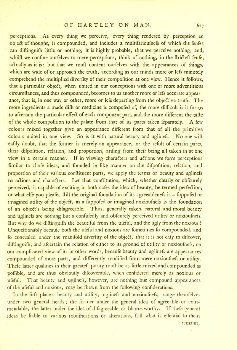 perceptions. As every thing we perceive, every thing rendered by perception an objedl of thought, is compounded, and includes a multifarioufnefs of which the fenfes can diftinguilh little or nothing, it is highly probable, that we perceive nothing, and, whilfl: we confine ourlelves to mere perceptions, think of nothing, in the ftridleft fenfe, adtually as it is: but that we mull content ourfelves with the appearances of things, which are wide of or approach the truth, according as our minds more or lefs minutely comprehend the multiplied diverfity of their compofition at one view. Hence it follows, that a particular objedl, when united in our conceptions with one or more adventitious circumftances, and thus compounded, becomes to us another more or lefs accurate appear- ance, that is, in one way or other, more or lefs departing from the objedlive truth. The more ingredients a made dilh or medicine is compofed of, the more difficult is it for us to afcertain the particular effedt of each component part, and the more different the tafte of the whole compofition to the palate from that of its parts taken feparately. A few colours mixed together give an appearance different from that of all the primitive colours united in one view. So is it with natural beauty and uglinefs. No one will eafily doubt, that the former is merely an appearance, or the refult of certain parts, their difpofition, relation, and proportion, arifing from their being all taken in at one view in a certain manner. If in viewing characters and aClions we form perceptions fimilar to thofe ideas, and founded in like manner on the difpofition, relation, and proportion of their various conftituent parts, we apply the terms of beauty and uglinefs to actions and characters. Let that conftitution, which, whether clearly or obfcurely perceived, is capable of exciting in both cafes the idea of beauty, be termed perfection, or what elfe you pleafe, (till the original foundation of its agreeablenefs is a fuppofed or imagined utility of the objeCt, as a fuppofed or imagined noxioufnefs is the foundation of an object’s being difagreeable. Thus, generally taken, natural and moral beauty and uglinefs are nothing but a confufedly and obfcurely perceived utility or noxioufnefs. But why do we diftinguiffi the beautiful from the ufeful, and the ugly from the noxious ? Unqueftionably becaufe both the ufeful and noxious are fometimes fo compounded, and fo concealed under the manifold diverfity of the objeCt, that it is not eafy to difcover, diftinguiffi, and afcertain the relation of either to its ground of utility or noxioufnefs, on our complicated view of it: in other words, becaufe beauty and uglinefs are appearances compounded of more parts, and differently modified from mere noxioufnefs or utility. Thefe latter qualities in their greateft purity muft be as little mixed and compounded as poffible, and are thus obvioufly difcoverable, when confidered merely as noxious or ufeful. That beauty and uglinefs, however, are nothing but compound appearances of the ufeful and noxious, may be ffiewn from the following confiderations. In the firft place : beauty and utility, uglinefs and noxioufnefs, range themfelves under two general heads j the former under the general idea of agreeable or com- mendable, the latter under the idea of difagreeable or blame-worthy. If thefe general ideas be liable to various modifications or alterations, ftill what is effential to them remains.