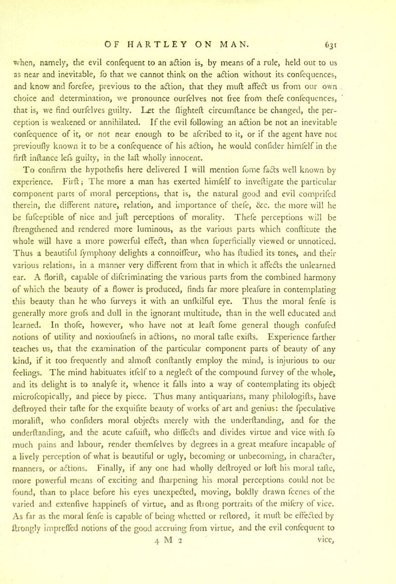when, namely, the evil confequent to an aftion is, by means of a rule, held out to us as near and inevitable, fo that we cannot think on the adlion without its confequences, and know and forefee, previous to the adion, that they muft affedt us from our own choice and determination, we pronounce ourfelves not free from thefe confequences, that is, we find ourfelves guilty. Let the flighteft circumfiance be changed, the per- ception is weakened or annihilated. If the evil following an adlion be not an inevitable confequence of it, or not near enough to be afcribed to it, or if the agent have not previoufly known it to be a confequence of his adtion, he would confider himfelf in the firft inftance lefs guilty, in the laft wholly innocent. To confirm the hypothefis here delivered I will mention fome facts well known by experience. Firft; The more a man has exerted himfelf to inveftigate the particular component parts of moral perceptions, that is, the natural good and evil comprifed therein, the different nature, relation, and importance of thefe, &c. the more will he be fufceptible of nice and juft perceptions of morality. Thefe perceptions will be ftrengthened and rendered more luminous, as the various parts which conftitute the whole will have a more powerful effed, than when fuperficially viewed or unnoticed. Thus a beautiful fymphony delights a connoiffeur, who has ftudied its tones, and their various relations, in a manner very different from that in which it affedts the unlearned car. A florift, capable of difcriminating the various parts from the combined harmony of which the beauty of a flower is produced, finds far more pleafure in contemplating this beauty than he who furveys it with an unfkilful eye. Thus the moral fenfe is generally more grofs and dull in the ignorant multitude, than in the w’ell educated and learned. In thofe, however, who hav^e not at leaft fome general though confufed notions of utility and noxioufnefs in aftions, no moral tafte exifts. Experience farther teaches us, that the examination of the particular component parts of beauty of any kind, if it too frequently and almoft conftantly employ the mind, is injurious to our feelings. The mind habituates itfelf to a neglecft of the compound furvey of the whole, and its delight is to analyfe it, whence it falls into a way of contemplating its objedt microfcopically, and piece by piece. Thus many antiquarians, many philologifts, have deftroyed their tafte for the exquifite beauty of v/orks of art and genius: the fpeculative moralift, who confiders moral objedls merely with the underftanding, and for the underftanding, and the acute cafuift, who diffedls and divides virtue and vice with fo much pains and labour, render themfelves by degrees in a great meafure incapable of a lively perception of what is beautiful or ugly, becoming or unbecoming, in characfter, manners, or aftions. Finally, if any one had wholly deftroyed or loft his moral tafte, more powerful means of exciting and flrarpening his lr,or.^l perceptions could not be found, than to place before his eyes unexpeded, moving, boldly drawn fcenes of the varied and extenfive happinefs of virtue, and as ftrong portraits of the mifery of vice. As far as the moral fenfe is capable of being whetted or reftored, it muft be effeded by ftrongly impreflfed notions of the good accruing from virtue, and the evil confequent to 4 M 2 vice.