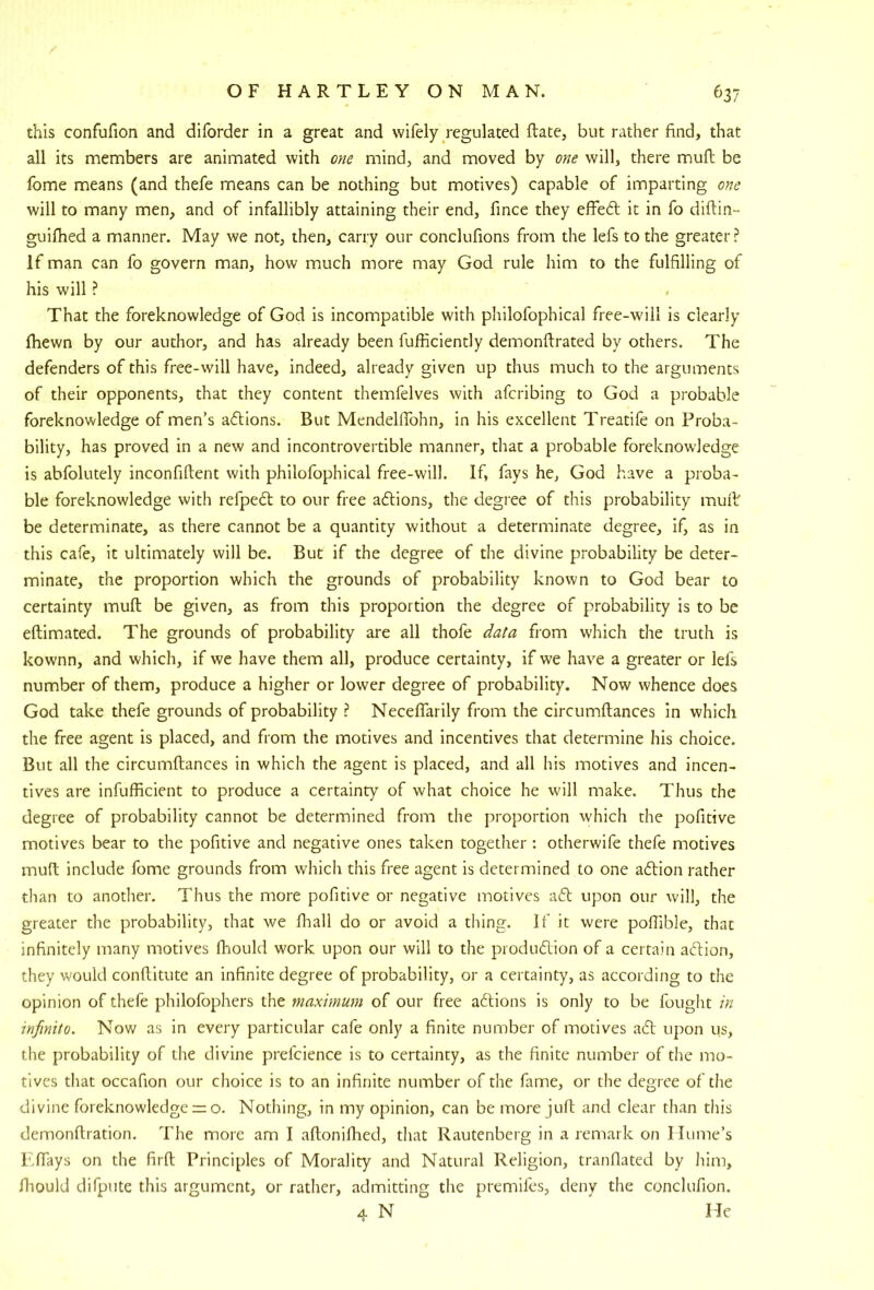 this confufion and dlforder in a great and wifely/egulated ftate, but rather find, that all its members are animated with one mind, and moved by one will, there mull be fome means (and thefe means can be nothing but motives) capable of imparting one will to many men, and of infallibly attaining their end, fince they elfiedl it in fo diftin- guifhed a manner. May we not, then, carry our conclufions from the lefs to the greater ? If man can fo govern man, how much more may God rule him to the fulfilling of his will ? That the foreknowledge of God is incompatible with philofophical free-will is clearly fliewn by our author, and has already been fufficiently demonftrated by others. The defenders of this free-will have, indeed, already given up thus much to the arguments of their opponents, that they content themfelves with afcribing to God a probable foreknowledge of men’s aftions. But MendellTohn, in his excellent Treatife on Proba- bility, has proved in a new and incontrovertible manner, that a probable foreknowledge is abfolutely inconfiftent with philofophical free-will. If, fays he, God have a proba- ble foreknowledge with refpefl to our free aftions, the degree of this probability mult be determinate, as there cannot be a quantity without a determinate degree, if, as in this cafe, it ultimately will be. But if the degree of the divine probability be deter- minate, the proportion which the grounds of probability known to God bear to certainty mult be given, as from this proportion the degree of probability is to be eftimated. The grounds of probability are all thofe data from which the truth is kownn, and which, if we have them all, produce certainty, if we have a greater or lefs number of them, produce a higher or lower degree of probability. Now whence does God take thefe grounds of probability ? Necelfarily from the circumftances in which the free agent is placed, and from the motives and incentives that determine his choice. But all the circumftances in which the agent is placed, and all his motives and incen- tives are infufficient to produce a certainty of what choice he will make. Thus the degree of probability cannot be determined from the proportion which the pofitive motives bear to the pofitive and negative ones taken together : otherwife thefe motives muft include fome grounds from which this free agent is determined to one aftion rather than to another. Thus the more pofitive or negative motives aft upon our will, the greater the probability, that we fliall do or avoid a thing. If it were pofiible, that infinitely many motives Ihould work upon our will to the produflion of a certain aftion, they would conftitute an infinite degree of probability, or a certainty, as according to the opinion of thefe philofophers the maximum of our free aftions is only to be fought in mfinito. Now as in every particular cafe only a finite number of motives ad upon us, the probability of the divine prefcience is to certainty, as the finite number of the mo- tives that occafion our choice is to an infinite number of the fame, or the degree of the divine foreknowledge rz o. Nothing, in my opinion, can be more juft and clear than this demonftration. The more am I aftoniftied, that Rautenberg in a remark on Hume’s F.ftays on the firft Principles of Morality and Natural Religion, tranflated by liim, fliould difpute this argument, or rather, admitting the premifes, deny the conclufion. 4 N Me