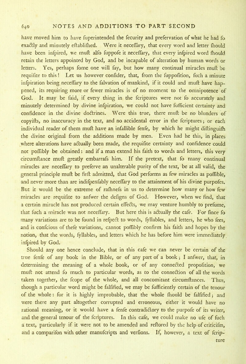 have moved him to have fuperintended the fecurity and prefervation of what he had fo exactly and minutely eftablifhed. Were it neceflfary, that every word and letter fhould have been inlpired, we mull alfo fuppofe it necelTary, that every infpired word Ihould retain the letters appointed by God, and be incapable of alteration by human words or letters. Yes, perhaps fome one will fay, but how many continual miracles muft be requifite to this! Let us however confider, that, from the fuppofition, fuch a minute inlpiration being neceflary to the falvation of mankind, if it could and muft have hap- pened, its requiring more or fewer miracles is of no moment to the omnipotence of God. It may be faid, if every thing in the fcriptures were not fo accurately and minutely determined by divine infpiration, we could not have fufficient certainty and confidence in the divine dodtrines. Were this true, there muft be no blunders of copyifts, no inaccuracy in the text, and no accidental error in the fcriptures; or each individual reader of them muft have an infallible fenle, by which he might diftinguifb the divine original from the additions made by men. Even had he this, in places where alterations have adlually been made, the requifite certainty and confidence could not poflibly be obtained: and if a man extend his faith to words and letters, this very circumftance muft greatly embarrafs him. If the pretext, that fo many continual miracles are neceftary to preferve an unalterable purity of the text, be at all valid, the general principle muft be firft admitted, that God performs as few miracles as pofTible, and never more than are indifpenfably neceflary to the attainment of his divine purpofes. But it would be the extreme of rafhnefs in us to determine how many or how few miracles are requifite to anfwer the defigns of God. However, when we find, that a certain miracle has not produced certain efiefts, we may venture humbly to prefume, that fuch a miracle was not neceflfary. But here this is aftually the cafe. For fince fo many variations are to be found in relpecft to words, fyllables, and letters, he who fees, and is confcious of thefe variations, cannot pofTibly confirm his faith and hopes by the notion, that the words, fyllables, and letters which he has before him were immediately infpired by God. Should any one hence conclude, that in this cafe we can never be certain of the true fenfe of any book in the Bible, or of any part of a book; I anfwer, that, in determining the meaning of a whole book, or of any connedled propofition, we muft not attend fo much to particular words, as to the connexion of all the words taken together, the fcope of the whole, and all concomitant circumftances. Thus, though a particular word might be falfified, we may be fofficiently certain of the tenour of the whole: for it is highly improbable, that the whole fhould be falfified; and were there any part altogether corrupted and erroneous, either it would have no rational meaning, or it would have a fenfe contradidory to the purpofe of its writer, and the general tenour of the fcriptures. In this cafe, we could make no ufe of fuch a text, particularly if it were not to be amended and reftored by the help of criticifm, and a comparifon with other manufcripts and verfions. If, however, a text of fcrip- ture