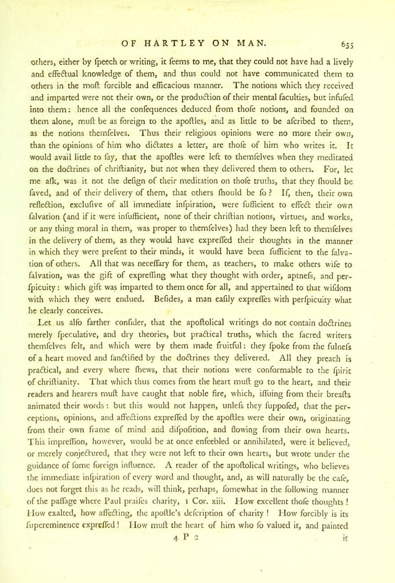 others, either by fpeech or writing, it feems to me, that they could not have had a lively and effeflual knowledge of them, and thus could not have communicated them to others in the moft forcible and efficacious manner. The notions which they received and imparted were not their own, or the production of their mental faculties, but infufed into them: hence all the confequences deduced from thofe notions, and founded on them alone, muft be as foreign to the apoftles, and as little to be afcribed to them, as the notions themfelves. Thus their religious opinions were no more their own, than the opinions of him who dilates a letter, are thole of him who writes it. It would avail little to fay, that the apoftles were left to themfelves when they meditated on the doftrines of chriftianity, but not when they delivered them to others. For, let me afk, was it not the defign of their meditation on thofe truths, that they ftiould be faved, and of their delivery of them, that others fhould be fo ? If, then, their own refledtion, exclufive of all immediate infpiration, were fufficient to effedt their own falvation (and if it were infufficient, none of their chriftian notions, virtues, and works, or any thing moral in them, was proper to themfelves) had they been left to themfelves in the delivery of them, as they would have exprefled their thoughts in the manner in which they were prefent to their minds, it would have been fufficient to the falva- tion of others. All that was neceffary for them, as teachers, to make others wife to falvation, was the gift of expreffing what they thought with order, aptnefs, and per- fpicuity: which gift was imparted to them once for all, and appertained to that wifdom with which they were endued. Befides, a man eafily exprefles with perfpicuity what he clearly conceives. Let us alfo farther confider, that the apoftolical writings do not contain dodlrines merely fpeculative, and dry theories, but pradlical truths, which the facred writers themfelves felt, and which were by them made fruitful; they fpoke from the fulnefs of a heart moved and fandtified by the dodlrines they delivered. All they preach is pradtical, and every where ffiews, that their notions were conformable to the fpirit of chriftianity. That which thus comes from the heart muft go to the heart, and their readers and hearers muft have caught that noble fire, which, iffuing from their breafts animated their words: but this would not happen, unlefs they fuppofed, that the per- ceptions, opinions, and affedlions exprefled by the apoftles were their own, originating from their own frame of mind and difpofition, and flowing from their own hearts. This impreffion, however, would be at once enfeebled or annihilated, were it believed, or merely conjedtured, that they were not left to their own hearts, but wrote under the guidance of fome foreign influence. A reader of the apoftolical writings, who believes the immediate infpiration of every word and thought, and, as will naturally be the cafe, does not forget this as he reads, will think, perhaps, fomewhat in the following manner of the paflTage where Paul praifes charity, i Cor. xiii. How excellent thofe thoughts ! 1 low exalted, how affedling, the apoftle’s defcription of charity ! How forcibly is its fupereminence expreifed! How muft the heart of him who fo valued it, and painted 4 P 2 it