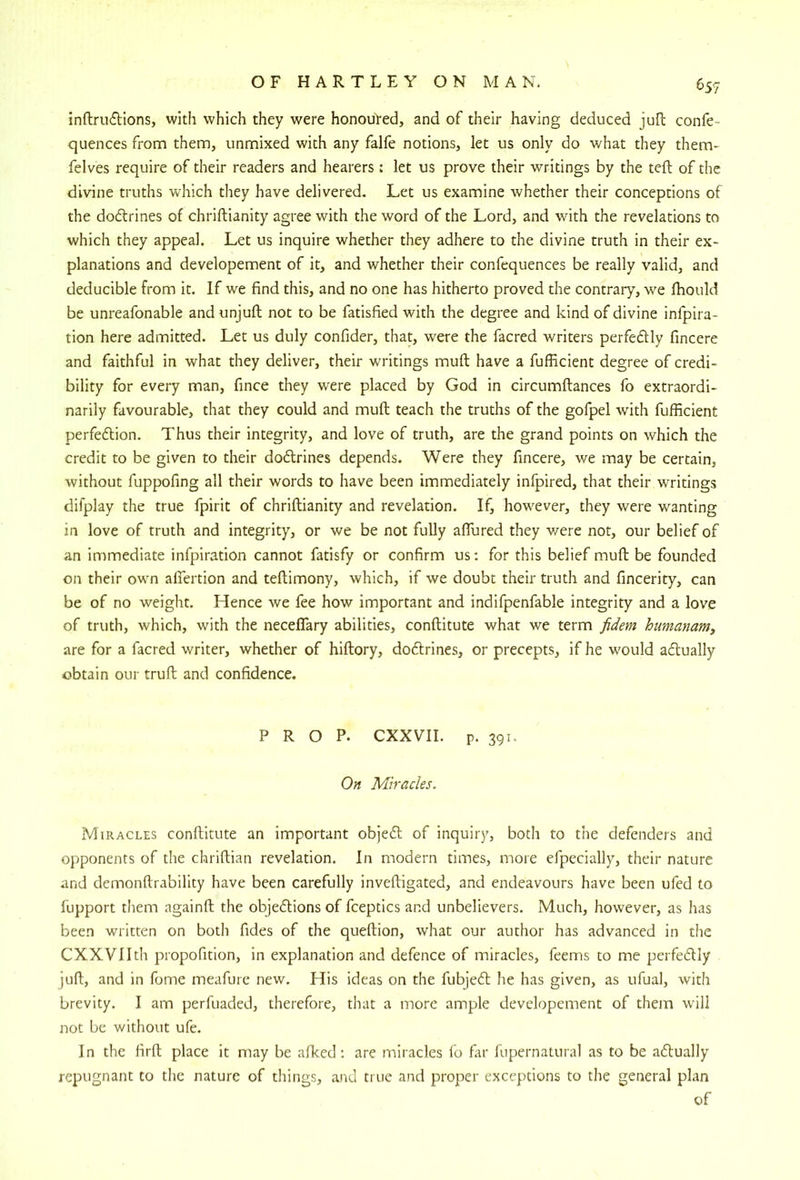 inftrudions, with which they were honouVed, and of their having deduced juO; confe- quences from them, unmixed with any falfe notions, let us only do what they them- felves require of their readers and hearers: let us prove their writings by the tell of the divine truths wdiich they have delivered. Let us examine whether their conceptions of the doftrines of chriftianity agree with the word of the Lord, and with the revelations to which they appeal. Let us inquire whether they adhere to the divine truth in their ex- planations and developement of it, and whether their confequences be really valid, and deducible from it. If we find this, and no one has hitherto proved the contrary, we Ihould be unreafonable andunjufl; not to be fatisfied with the degree and kind of divine infpira- tion here admitted. Let us duly confider, that, were the facred writers perfedlly fincere and faithful in what they deliver, their writings mull have a fufficient degree of credi- bility for every man, fince they were placed by God in circumftances fo extraordi- narily favourable, that they could and muft teach the truths of the gofpel with fufficient perfedion. Thus their integrity, and love of truth, are the grand points on which the credit to be given to their dodlrines depends. Were they fincere, we may be certain, without fuppofing all their words to have been immediately infpired, that their writings difplay the true fpirit of chriftianity and revelation. If, however, they were wanting in love of truth and integrity, or we be not fully affured they v/ere not, our belief of an immediate infpiration cannot fatisfy or confirm us: for this belief muft be founded on their own alfertion and teftimony, which, if we doubt their truth and fincerity, can be of no weight. Hence we fee how important and indifpenfable integrity and a love of truth, which, with the neceflary abilities, conftitute what we term fidem humanam, are for a facred writer, whether of hiftory, doftrines, or precepts, if he would adually obtain our truft and confidence. PROP. CXXVII. p. 391. On Miracles. Miracles conftitute an important objefl of inquiry, both to the defenders and opponents of the chriftian revelation. In modern times, more efpecially, their nature and demonftrability have been carefully inveftigated, and endeavours have been ufed to fupport them againft the objedlions of fceptics and unbelievers. Much, however, as has been written on both fides of the queftion, what our author has advanced in the CXXVIIth propofition, in explanation and defence of miracles, feems to me perfedlly juft, and in fome meafure new. His ideas on the fubjeft he has given, as ufual, with brevity. I am perfuaded, therefore, that a more ample developement of them will not be without ufe. In the firft place it may be alked: are miracles fo fiir fupernatural as to be adlually repugnant to tlie nature of tilings, and true and proper exceptions to the general plan of