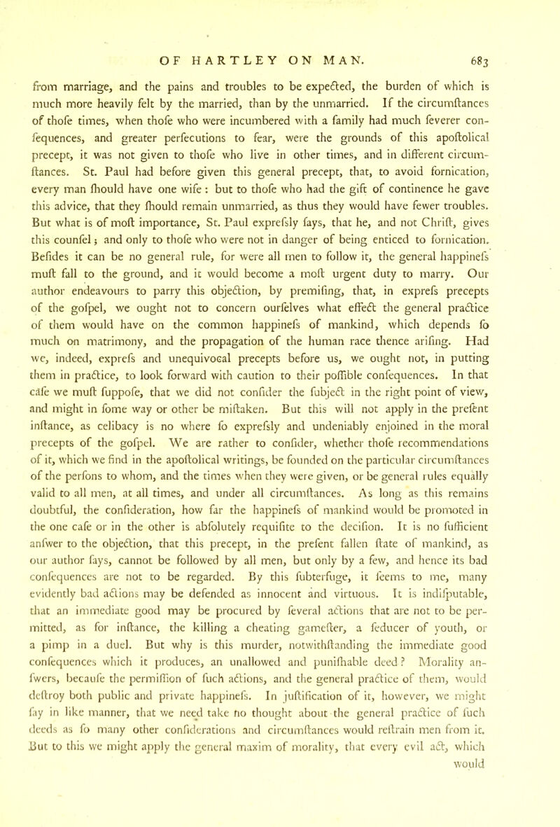 from marriage, and the pains and troubles to be expefbed, the burden of which is much more heavily felt by the married, than by the unmarried. If the circumftances of thofe times, when thofe who were incumbered with a family had much feverer con- fequences, and greater perfecutions to fear, were the grounds of this apoflolical precept, it was not given to thofe who live in other times, and in different circum- ftances. St. Paul had before given this general precept, that, to avoid fornication, every man fliould have one wife: but to thofe who had the gift of continence he gave this advice, that they fhould remain unmarried, as thus they would have fewer troubles. But what is of moft importance, St. Paul exprefsly fays, that he, and not Chrift, gives this counfel; and only to thofe who were not in danger of being enticed to fornication. Befides it can be no general rule, for were all men to follow it, the general happinefs muft fall to the ground, and it would become a moft urgent duty to marry. Our author endeavours to parry this objedion, by premifing, that, in exprefs precepts of the gofpel, we ought not to concern ourfelves what effed the general pradice of them would have on the common happinefs of mankind, which depends fb much on matrimony, and the propagation of the human race thence arifing. Had we, indeed, exprefs and unequivocal precepts before us, we ought not, in putting them in pradice, to look forward with caution to their poffible confequences. In that cafe we muft fuppofe, that we did not confider the fubjed in the right point of view, and might in fome way or other be rniftaken. But this will not apply in the prefent inftance, as celibacy is no where fo exprefsly and undeniably enjoined in the moral precepts of the gofpel. We are rather to confider, whether thofe recommendations of it, which we find in the apoftolical writings, be founded on the particular circumftances of the perfons to whom, and the times when they were given, or be general rules equally valid to all men, at all times, and under all circumftances. As long as this remains doubtful, the confideration, how far the happinefs of mankind would be promoted in the one cafe or in the other is abfolutely requifite to the decifion. It is no fullicient anfwer to the objedion, that this precept, in the prefent fallen ftate of mankind, as our author fays, cannot be followed by all men, but only by a few, and hence its bad confequences are not to be regarded. By this fubterfuge, it feems to me, many evidently bad adions may be defended as innocent and virtuous. It is indilputable, that an immediate good may be procured by feveral adions that are not to be per- mitted, as for inftance, the killing a cheating gamefter, a feducer of youth, or a pimp in a duel. But why is this murder, notwithftanding the immediate good confequences which it produces, an unallowed and puniftiable deed ? Morality an- Iwcrs, becaufe the permiflion of fuch adions, and tiie general pradice of them, would deftroy both public and private happinefs. In juftification of it, however, we might fay in like manner, that we need take fio thought about the general pradice of fuch deeds as fo many other confidcrations and circumftances would reftrain men from it. But to this we might apply the general maxim of morality, tliat every evil ad, which would